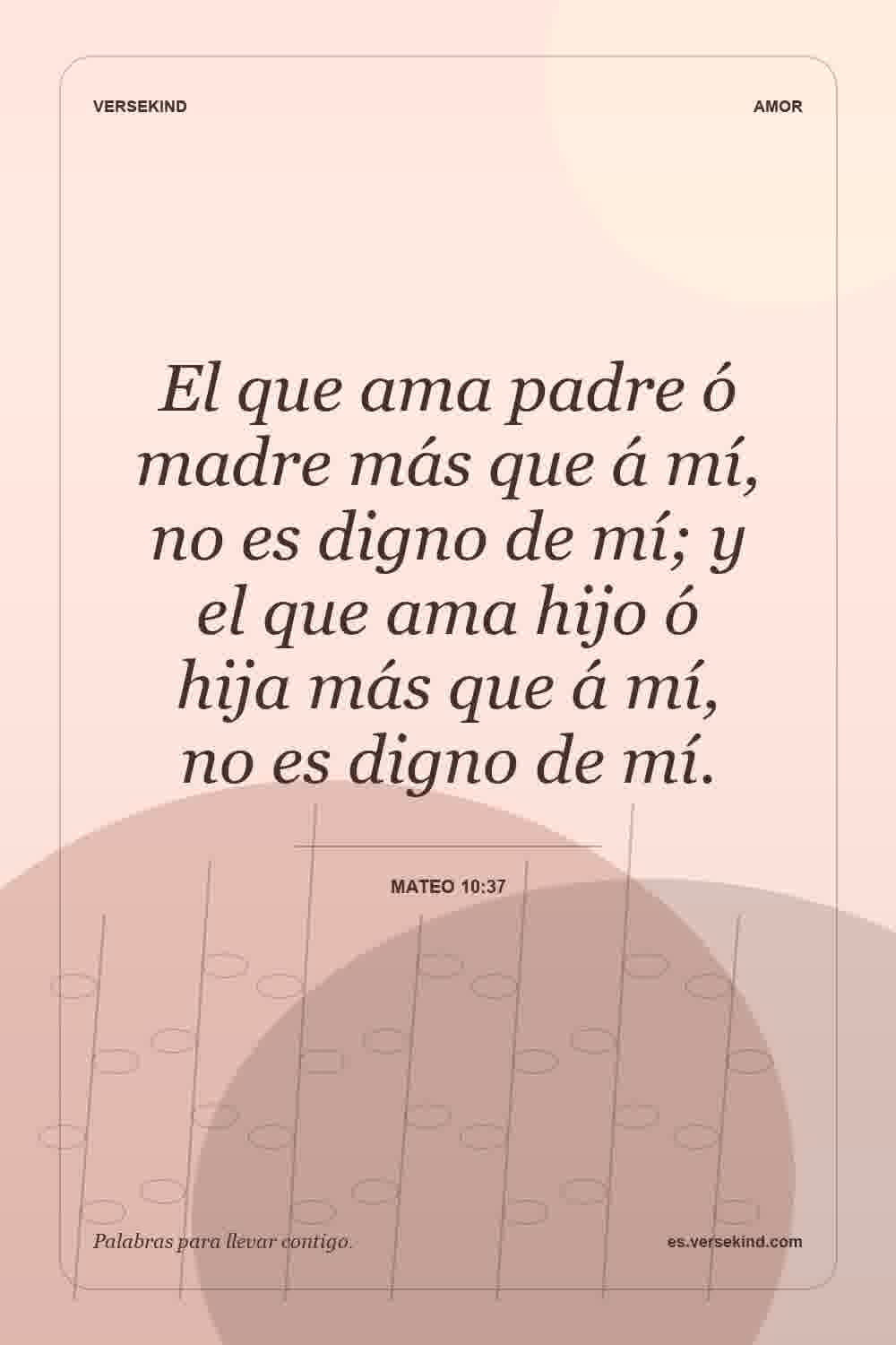 El que ama padre ó madre más que á mí, no es digno de mí; y el que ama hijo ó hija más que á mí, no es digno de mí. — Mateo 10:37