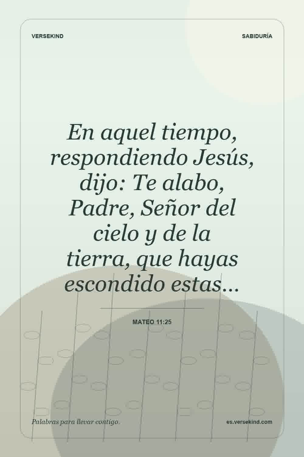 En aquel tiempo, respondiendo Jesús, dijo: Te alabo, Padre, Señor del cielo y de la tierra, que hayas escondido estas… — Mateo 11:25