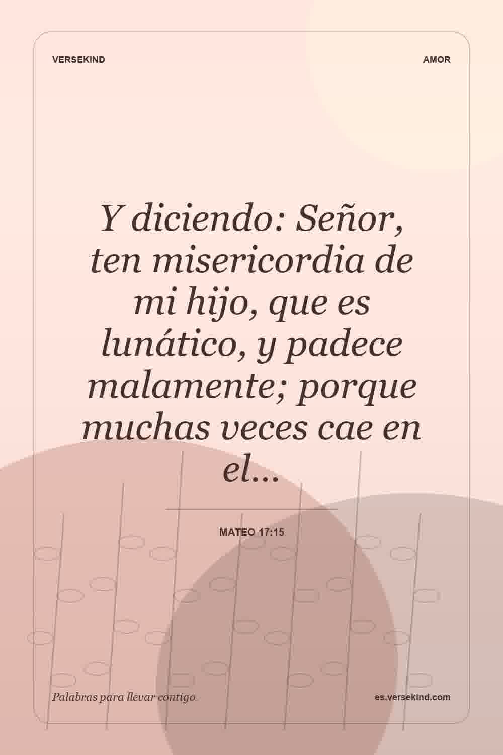 Y diciendo: Señor, ten misericordia de mi hijo, que es lunático, y padece malamente; porque muchas veces cae en el… — Mateo 17:15