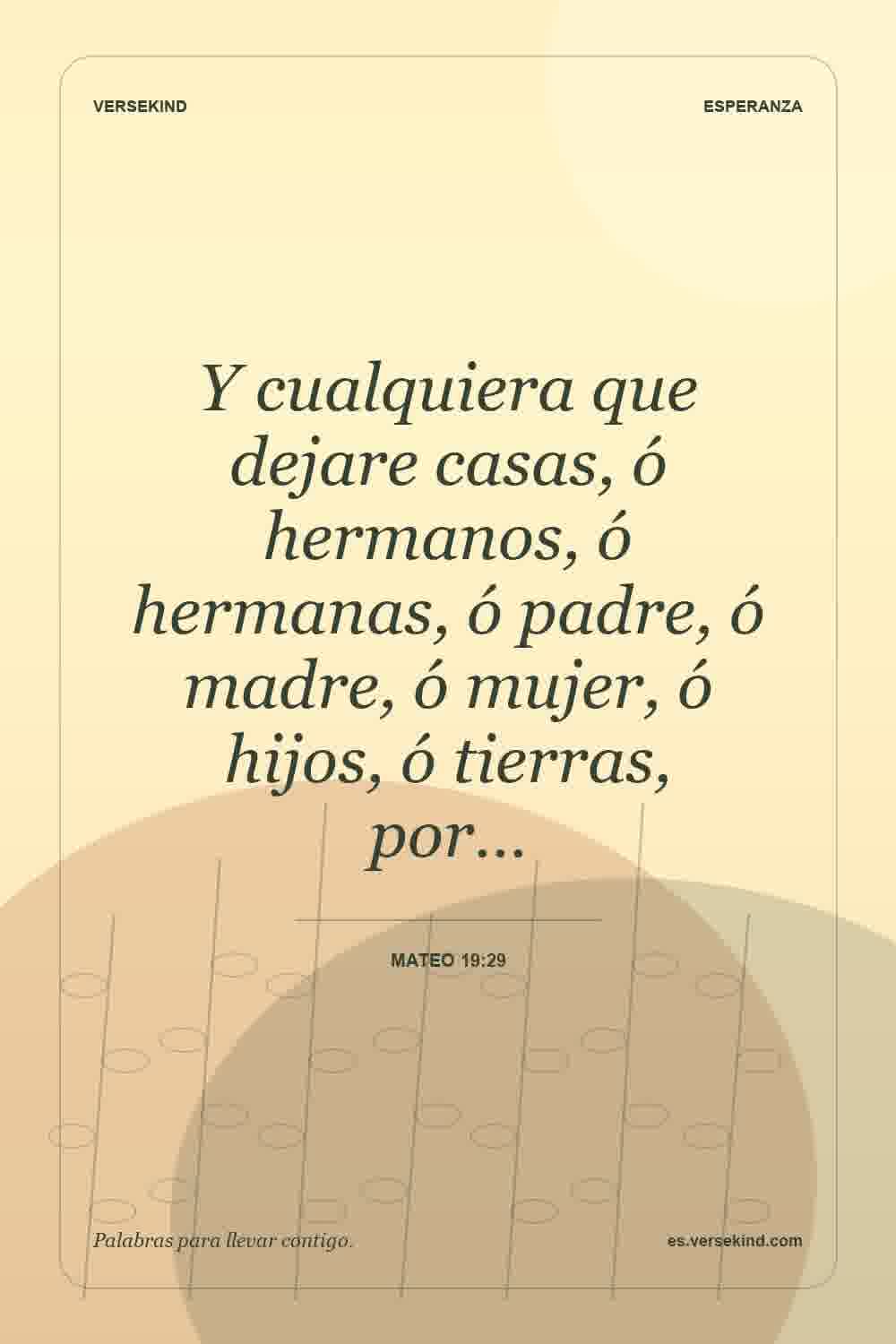 Y cualquiera que dejare casas, ó hermanos, ó hermanas, ó padre, ó madre, ó mujer, ó hijos, ó tierras, por… — Mateo 19:29