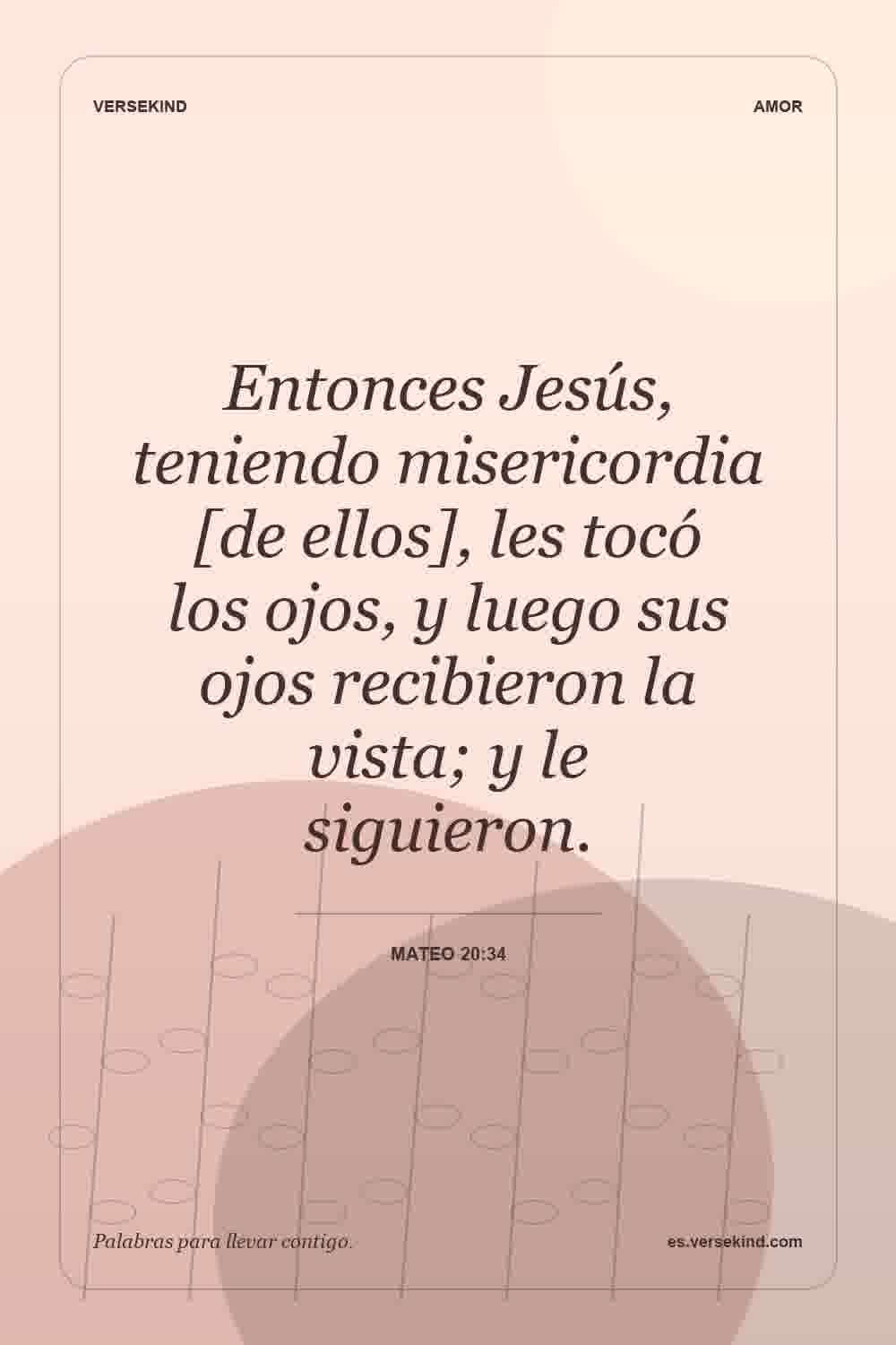 Entonces Jesús, teniendo misericordia [de ellos], les tocó los ojos, y luego sus ojos recibieron la vista; y le siguieron. — Mateo 20:34