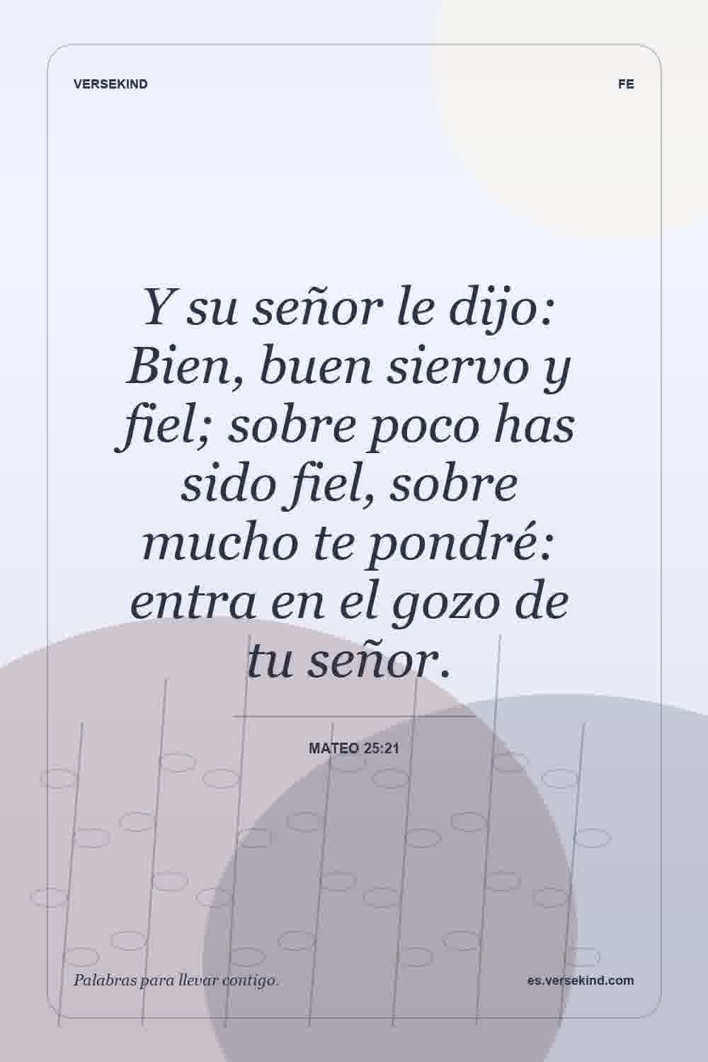Y su señor le dijo: Bien, buen siervo y fiel; sobre poco has sido fiel, sobre mucho te pondré: entra en el gozo de tu señor. — Mateo 25:21