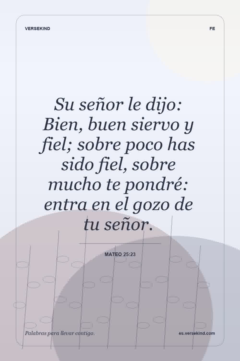 Su señor le dijo: Bien, buen siervo y fiel; sobre poco has sido fiel, sobre mucho te pondré: entra en el gozo de tu señor. — Mateo 25:23