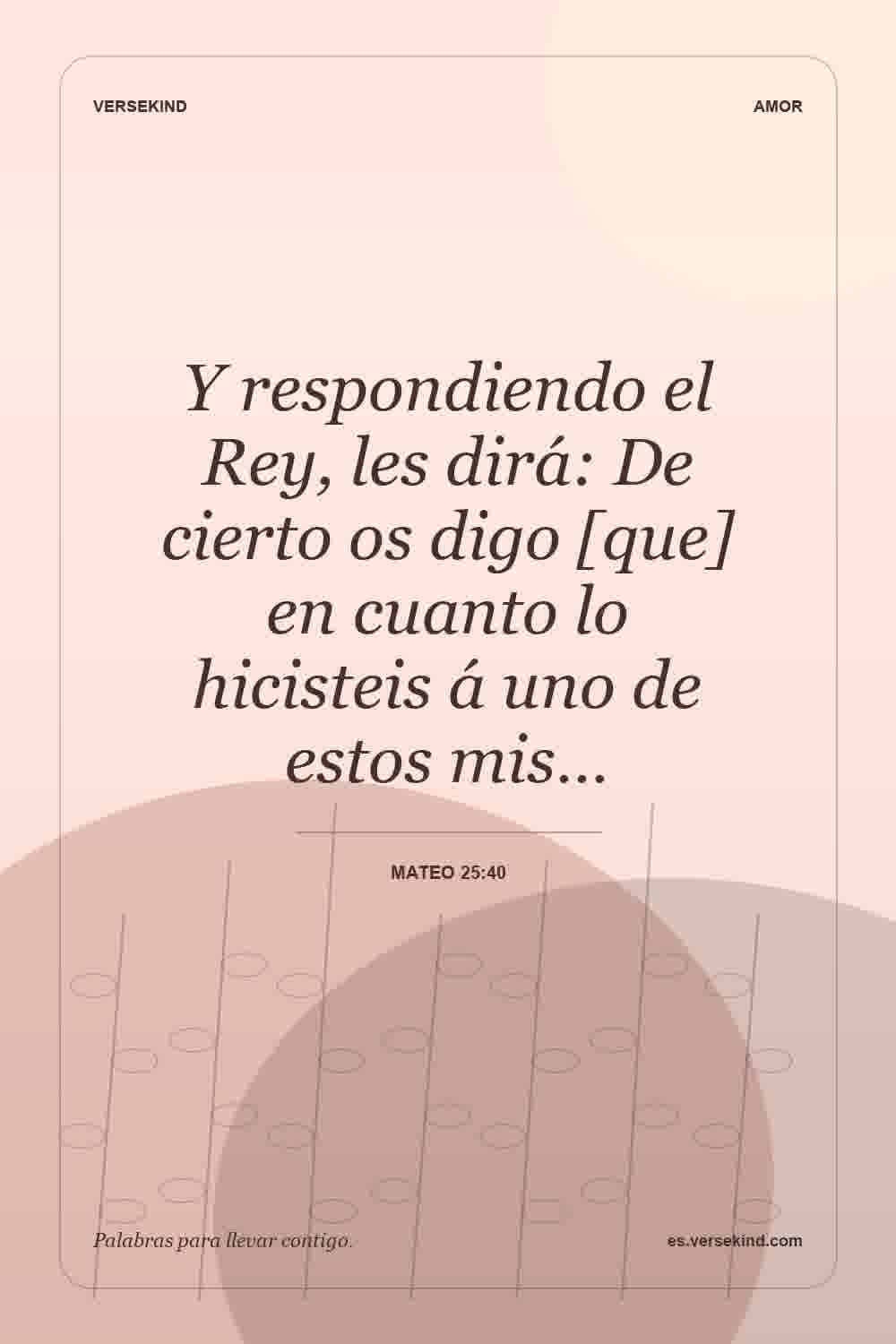 Y respondiendo el Rey, les dirá: De cierto os digo [que] en cuanto lo hicisteis á uno de estos mis… — Mateo 25:40