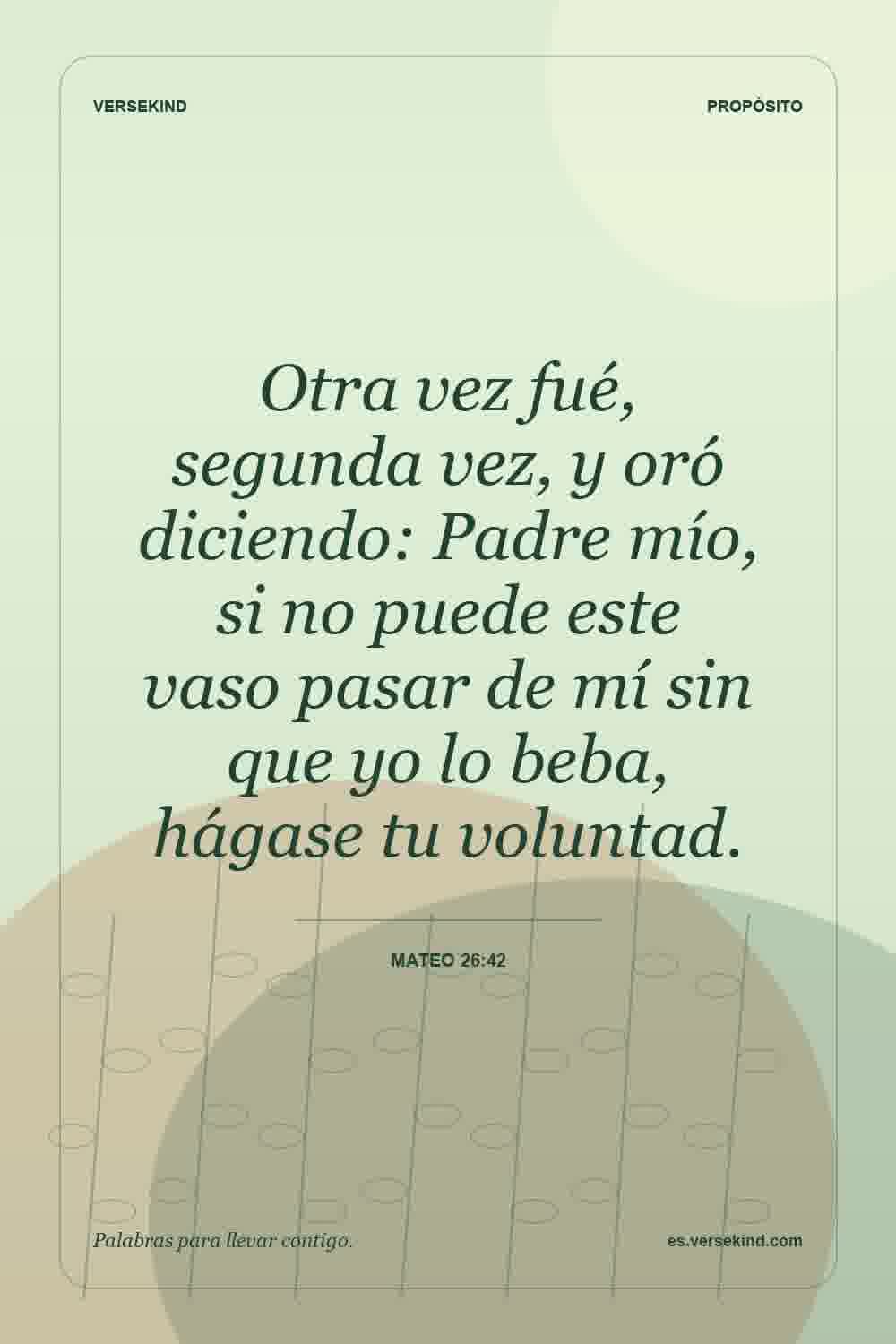 Otra vez fué, segunda vez, y oró diciendo: Padre mío, si no puede este vaso pasar de mí sin que yo lo beba, hágase tu voluntad. — Mateo 26:42