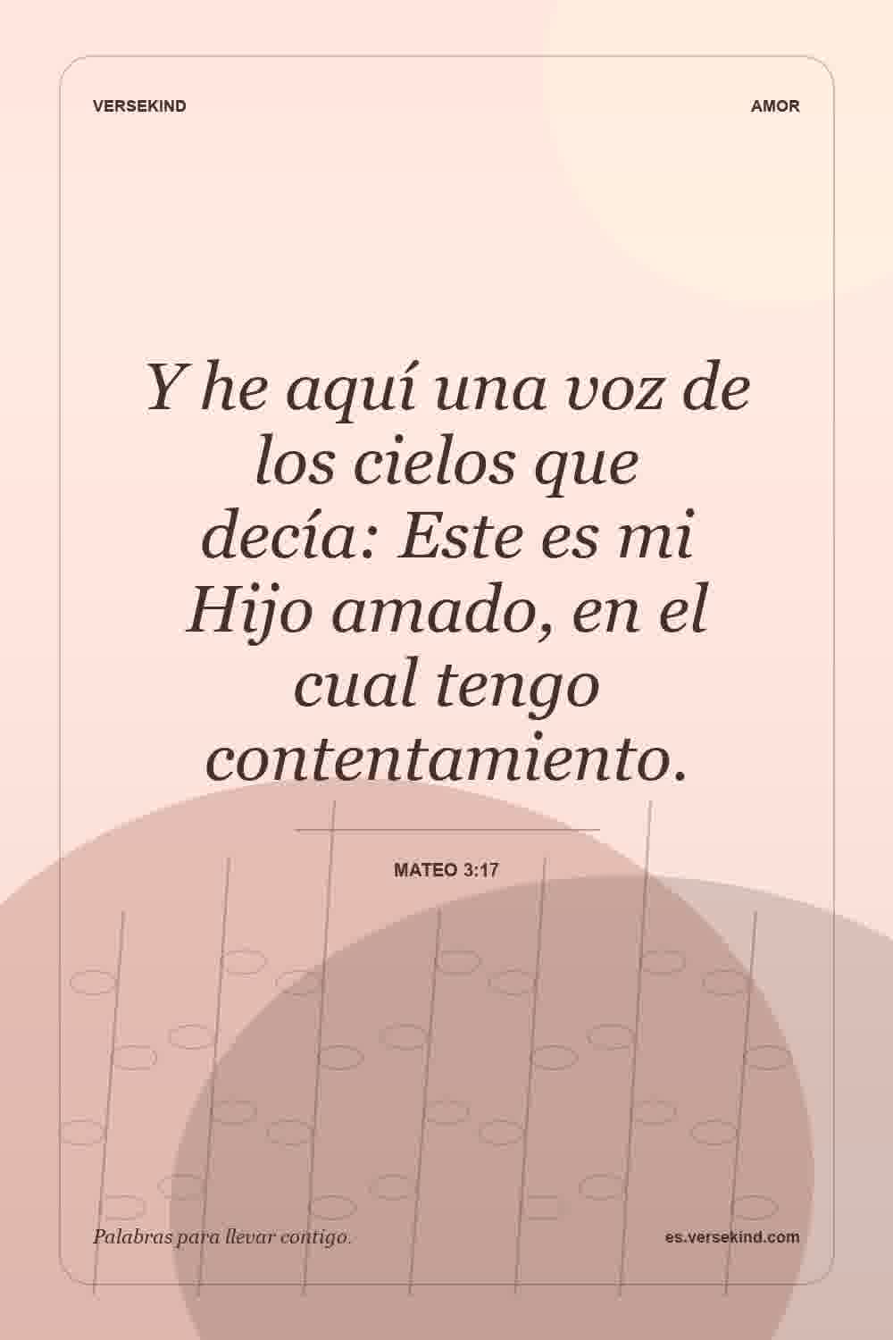 Y he aquí una voz de los cielos que decía: Este es mi Hijo amado, en el cual tengo contentamiento. — Mateo 3:17