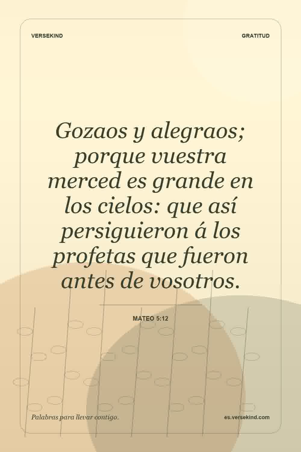 Gozaos y alegraos; porque vuestra merced es grande en los cielos: que así persiguieron á los profetas que fueron antes de vosotros. — Mateo 5:12