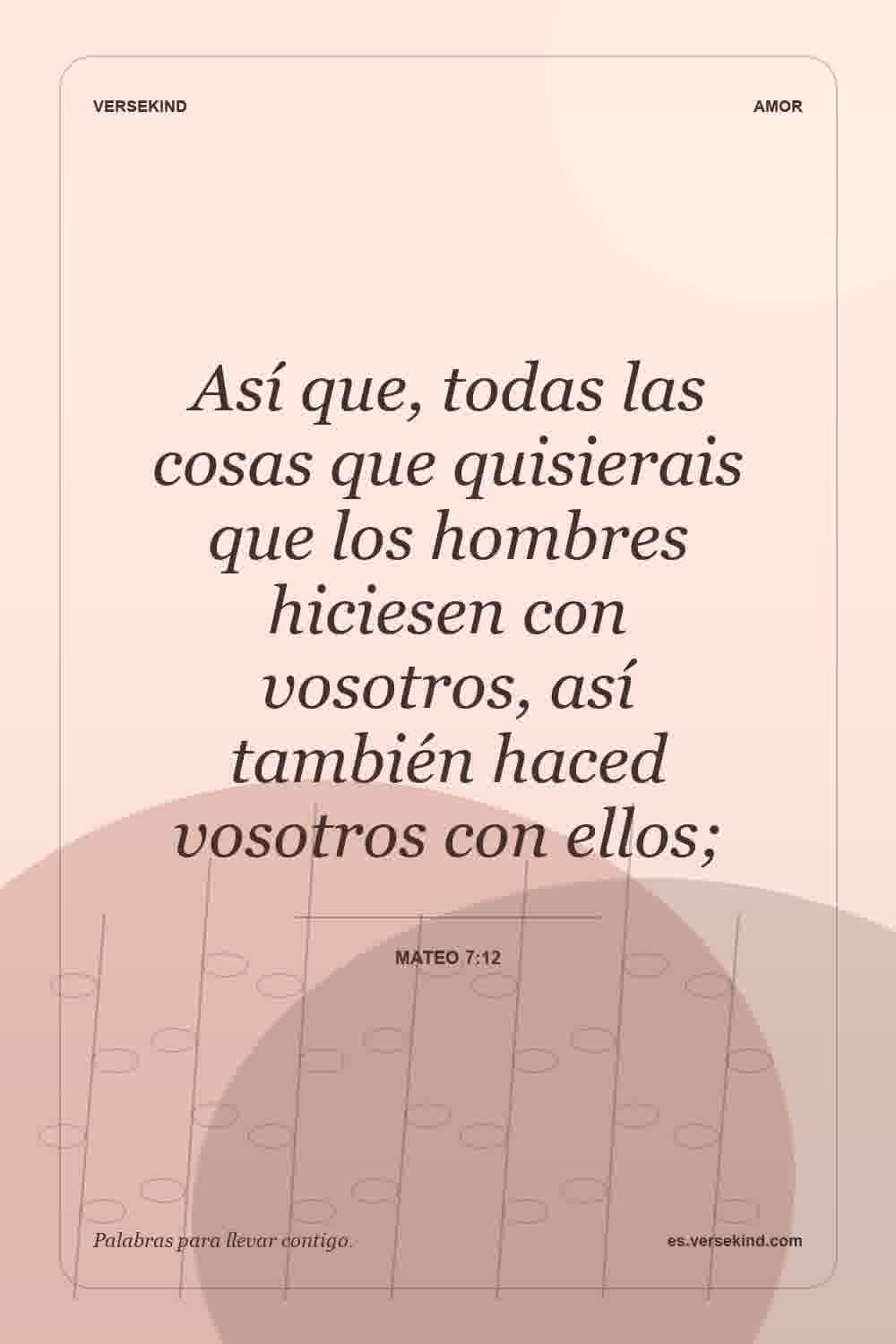 Así que, todas las cosas que quisierais que los hombres hiciesen con vosotros, así también haced vosotros con ellos; — Mateo 7:12