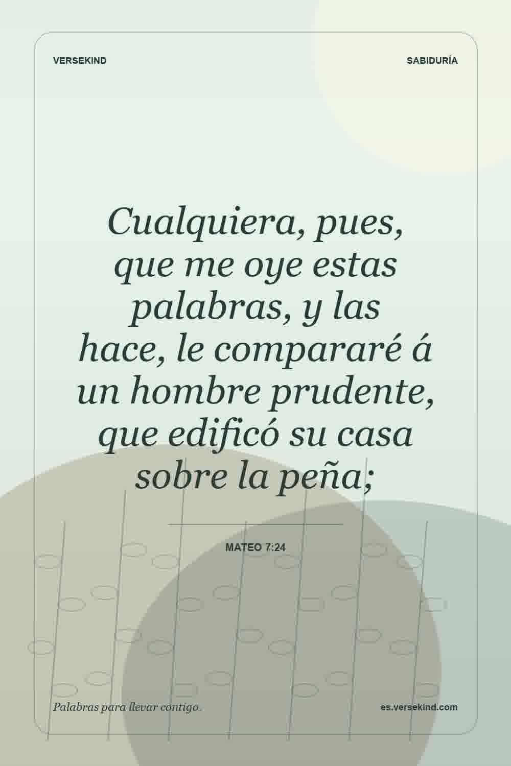 Cualquiera, pues, que me oye estas palabras, y las hace, le compararé á un hombre prudente, que edificó su casa sobre la peña; — Mateo 7:24