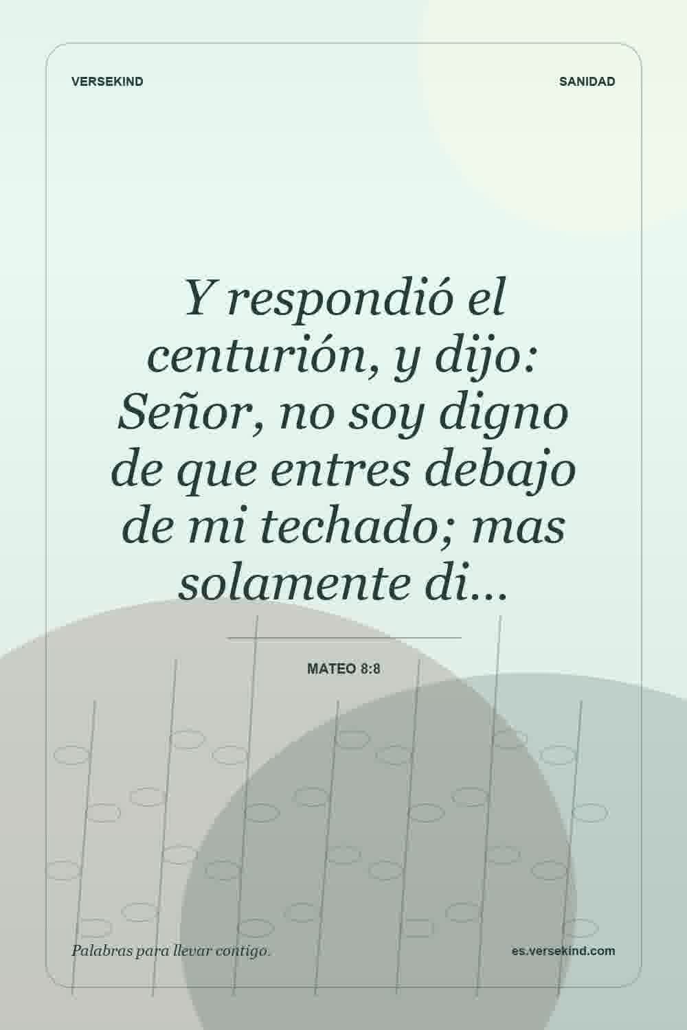 Y respondió el centurión, y dijo: Señor, no soy digno de que entres debajo de mi techado; mas solamente di… — Mateo 8:8