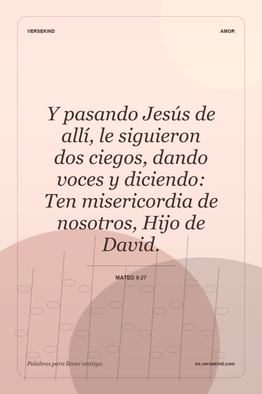 Y pasando Jesús de allí, le siguieron dos ciegos, dando voces y diciendo: Ten misericordia de nosotros, Hijo de David. — Mateo 9:27