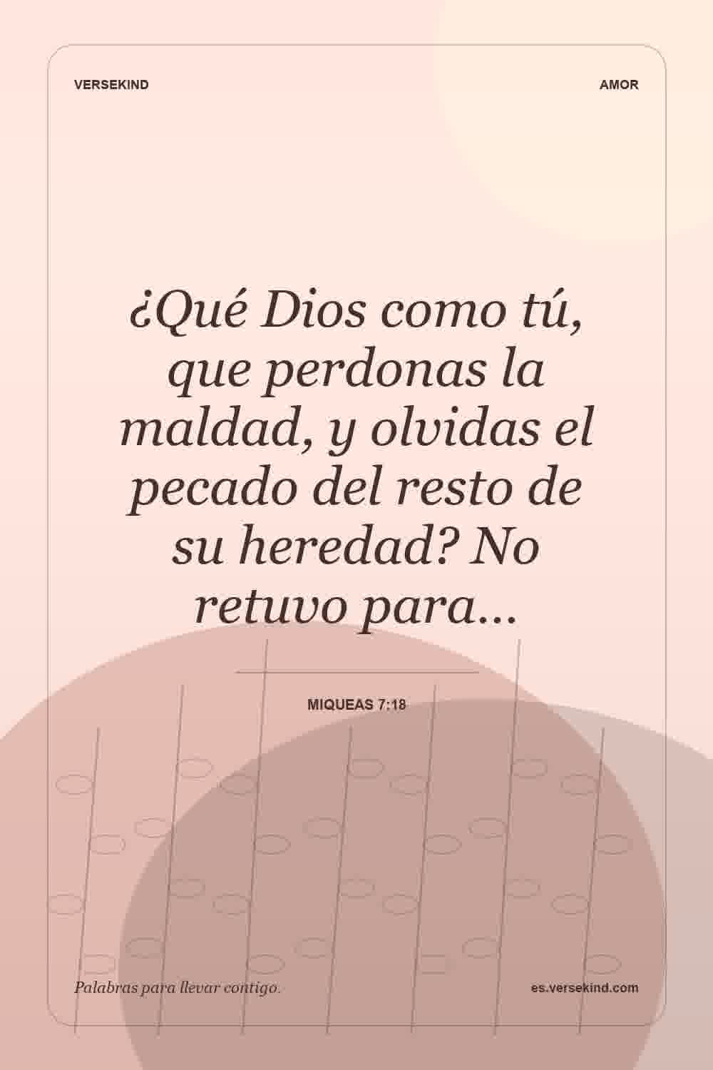 ¿Qué Dios como tú, que perdonas la maldad, y olvidas el pecado del resto de su heredad? No retuvo para… — Miqueas 7:18