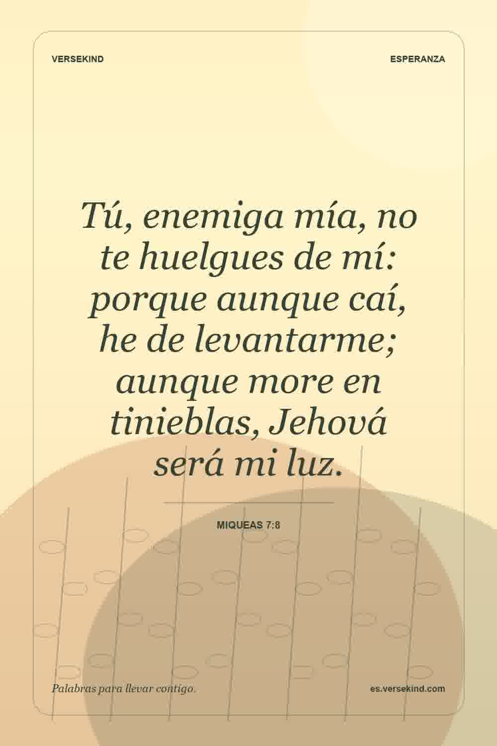 Tú, enemiga mía, no te huelgues de mí: porque aunque caí, he de levantarme; aunque more en tinieblas, Jehová será mi luz. — Miqueas 7:8
