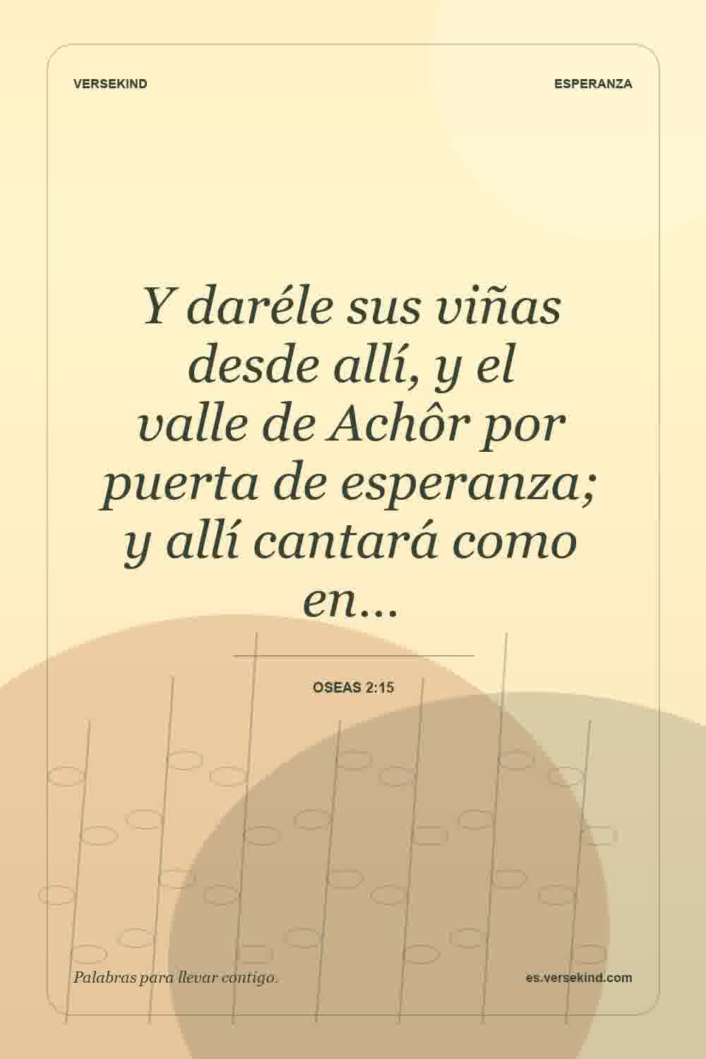 Y daréle sus viñas desde allí, y el valle de Achôr por puerta de esperanza; y allí cantará como en… — Oseas 2:15
