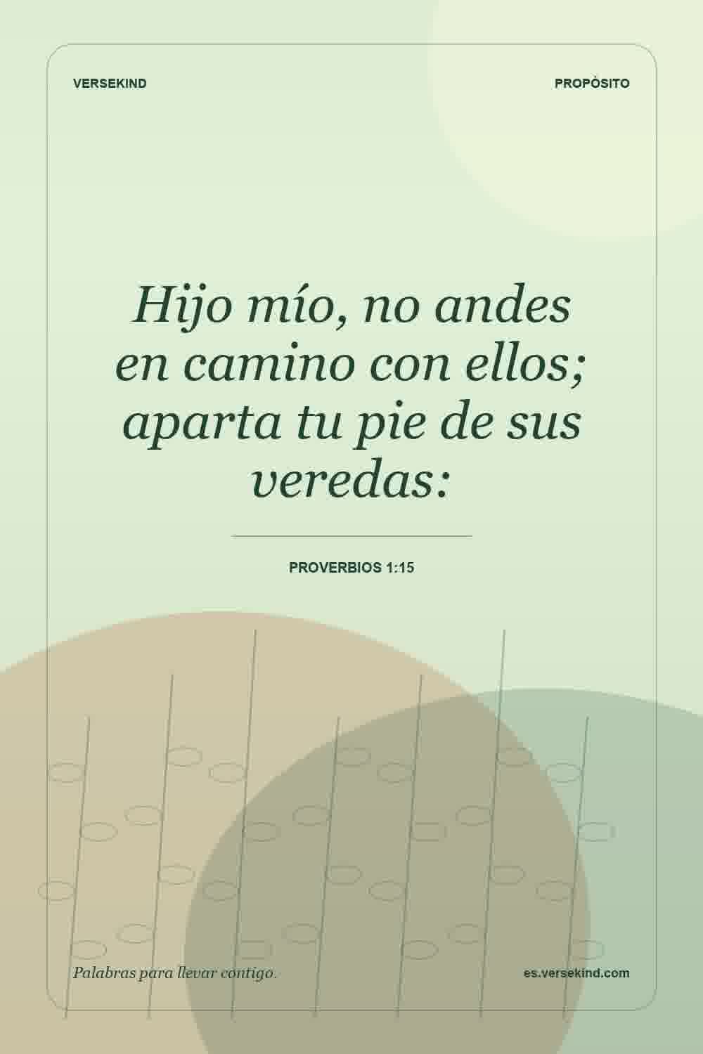 Hijo mío, no andes en camino con ellos; aparta tu pie de sus veredas: — Proverbios 1:15