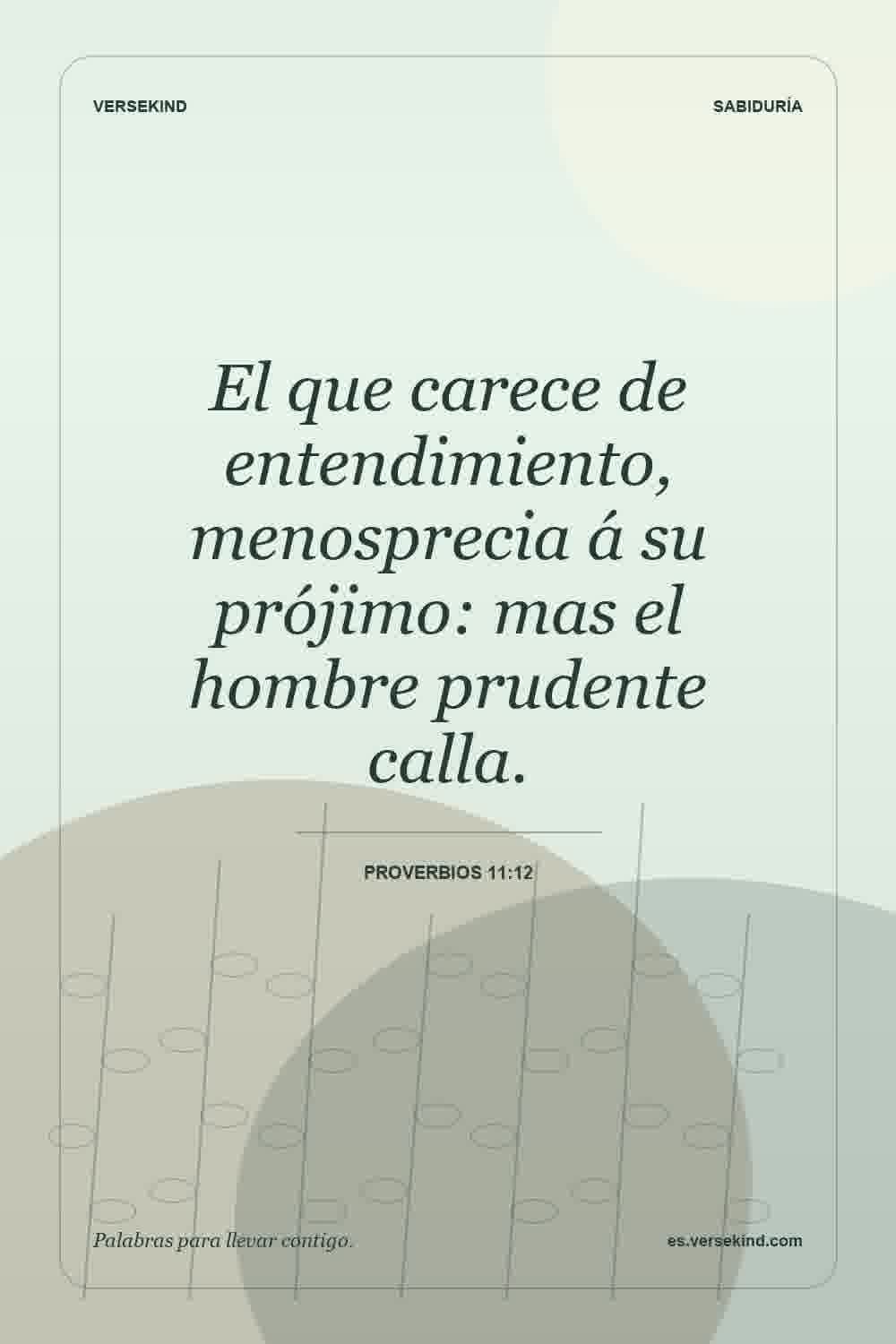 El que carece de entendimiento, menosprecia á su prójimo: mas el hombre prudente calla. — Proverbios 11:12