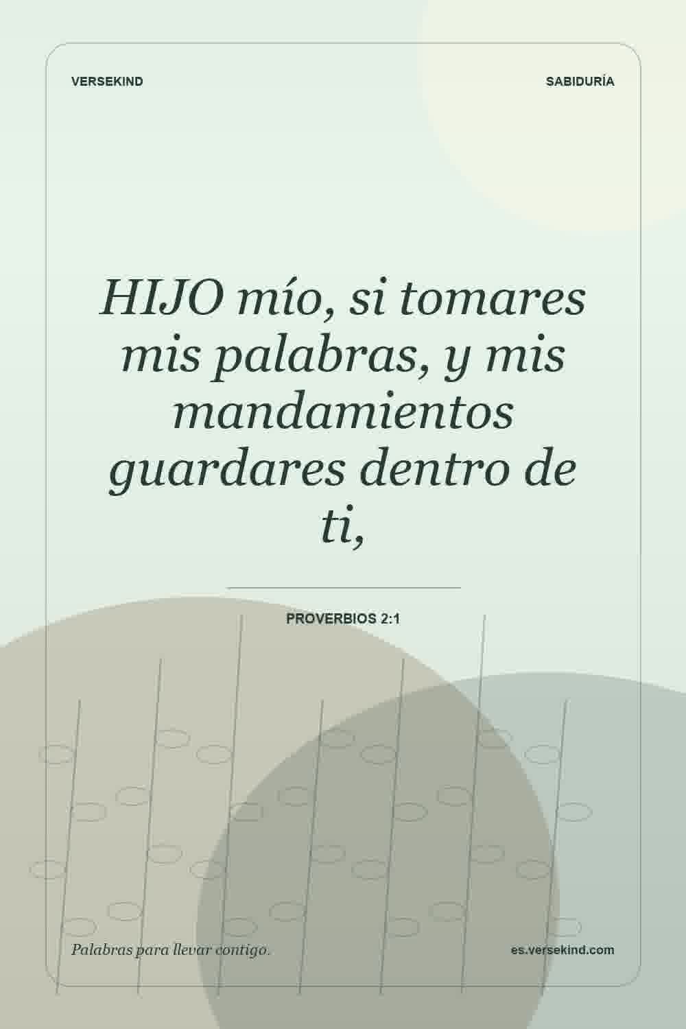 HIJO mío, si tomares mis palabras, y mis mandamientos guardares dentro de ti, — Proverbios 2:1