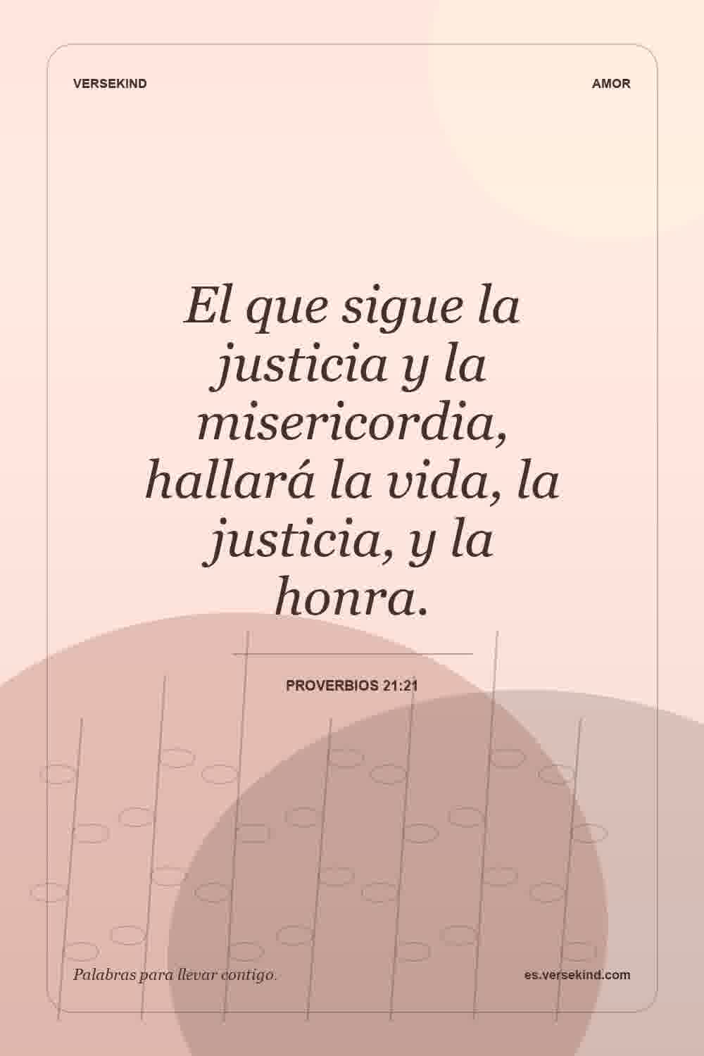 El que sigue la justicia y la misericordia, hallará la vida, la justicia, y la honra. — Proverbios 21:21