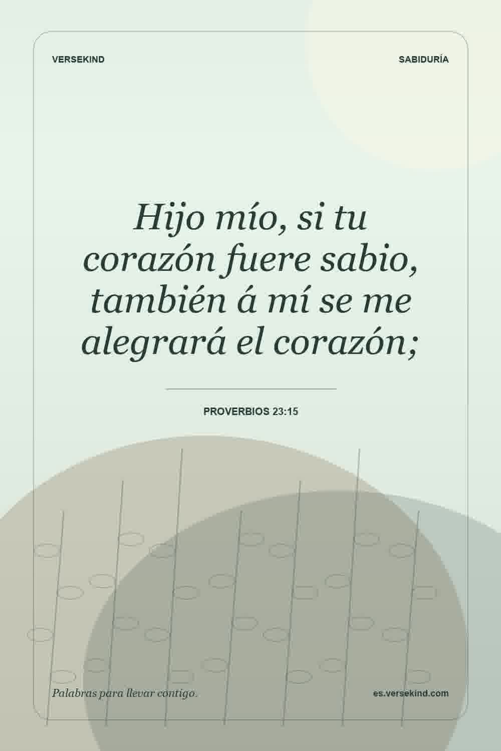 Hijo mío, si tu corazón fuere sabio, también á mí se me alegrará el corazón; — Proverbios 23:15