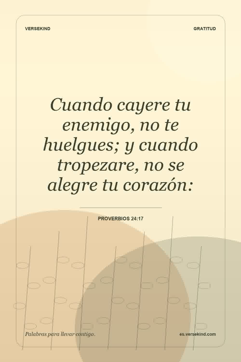 Cuando cayere tu enemigo, no te huelgues; y cuando tropezare, no se alegre tu corazón: — Proverbios 24:17