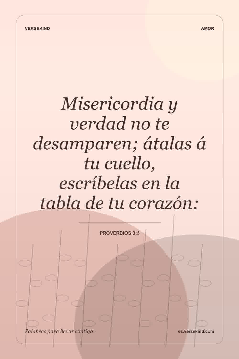Misericordia y verdad no te desamparen; átalas á tu cuello, escríbelas en la tabla de tu corazón: — Proverbios 3:3