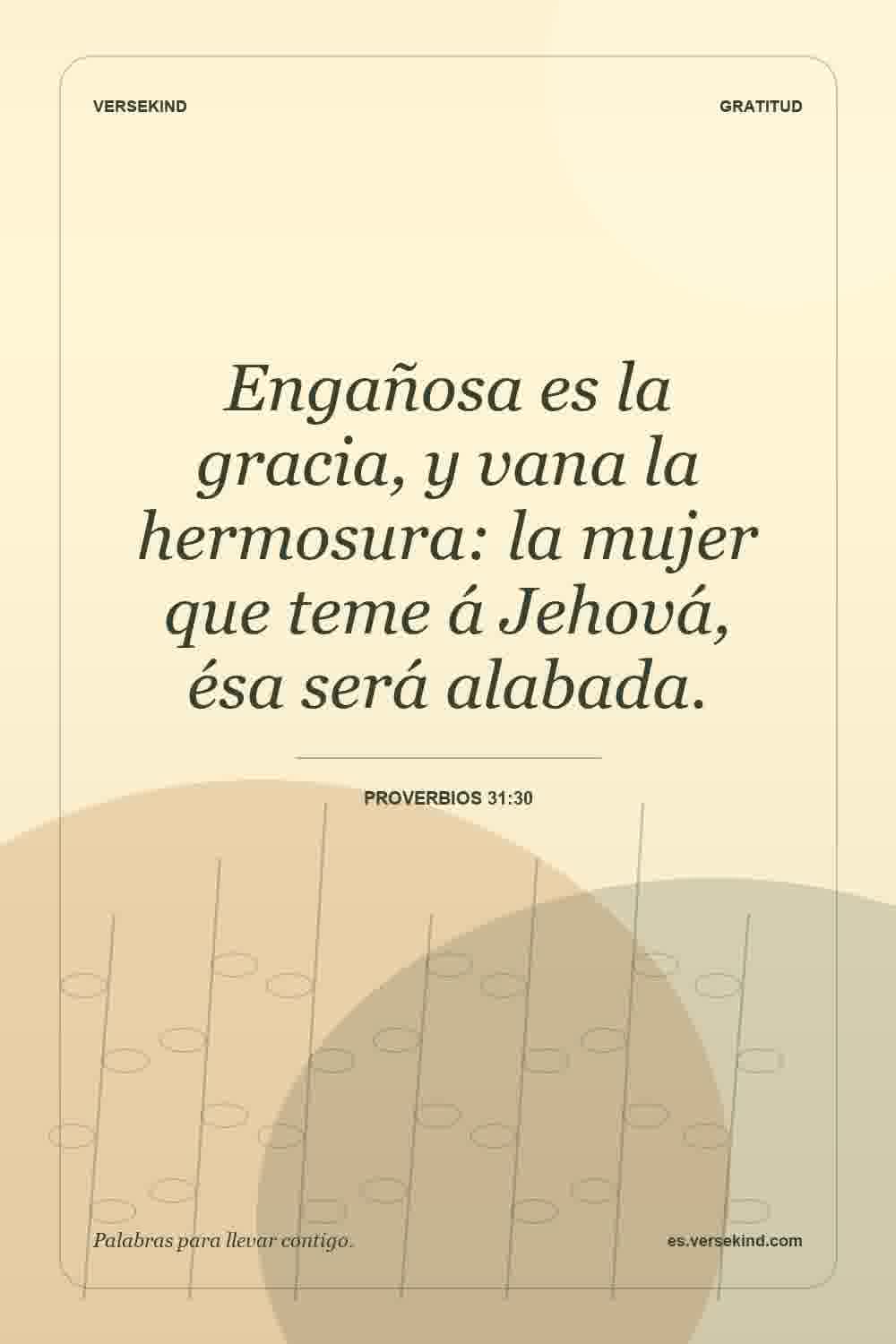 Engañosa es la gracia, y vana la hermosura: la mujer que teme á Jehová, ésa será alabada. — Proverbios 31:30