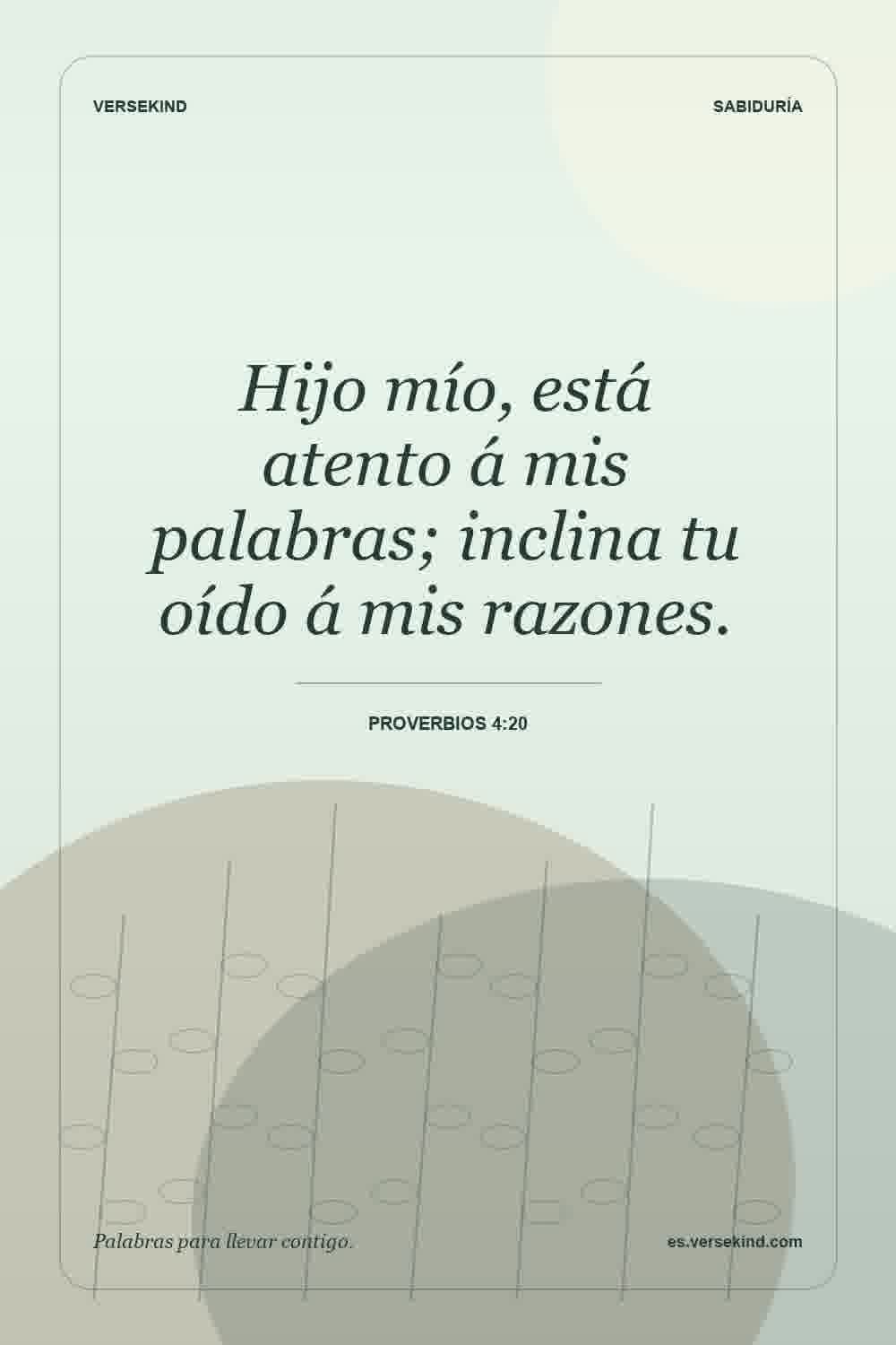 Hijo mío, está atento á mis palabras; inclina tu oído á mis razones. — Proverbios 4:20