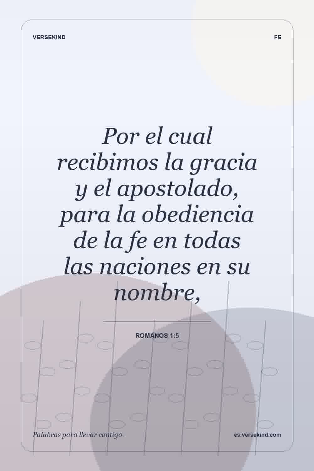 Por el cual recibimos la gracia y el apostolado, para la obediencia de la fe en todas las naciones en su nombre, — Romanos 1:5