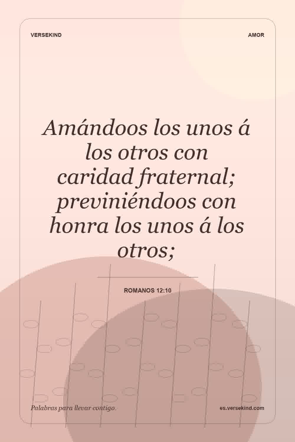 Amándoos los unos á los otros con caridad fraternal; previniéndoos con honra los unos á los otros; — Romanos 12:10