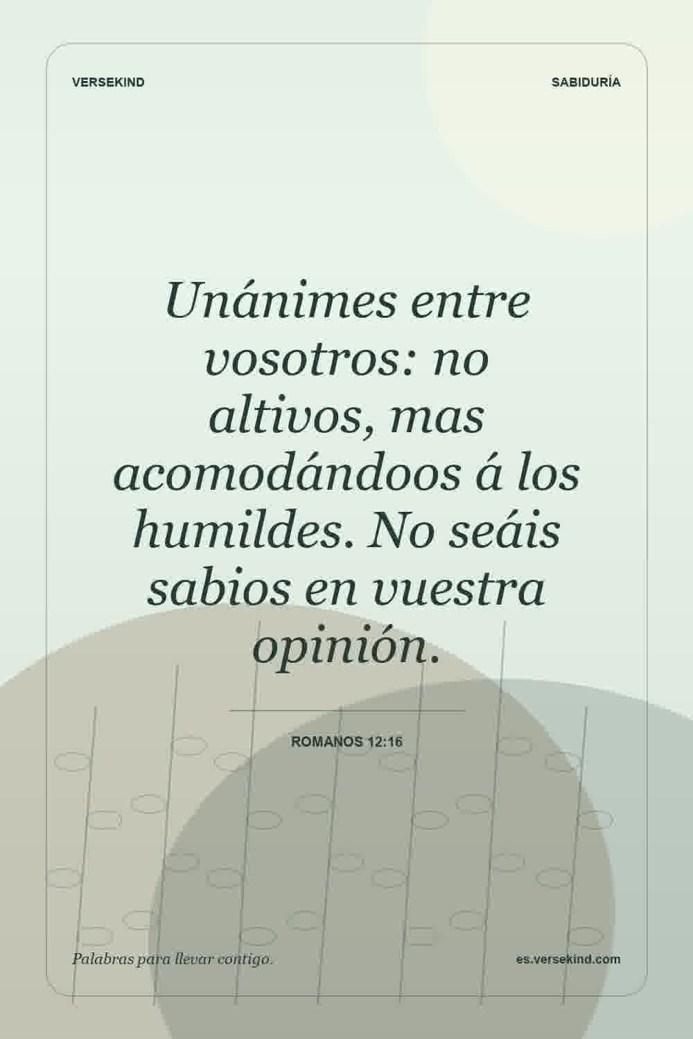 Unánimes entre vosotros: no altivos, mas acomodándoos á los humildes. No seáis sabios en vuestra opinión. — Romanos 12:16