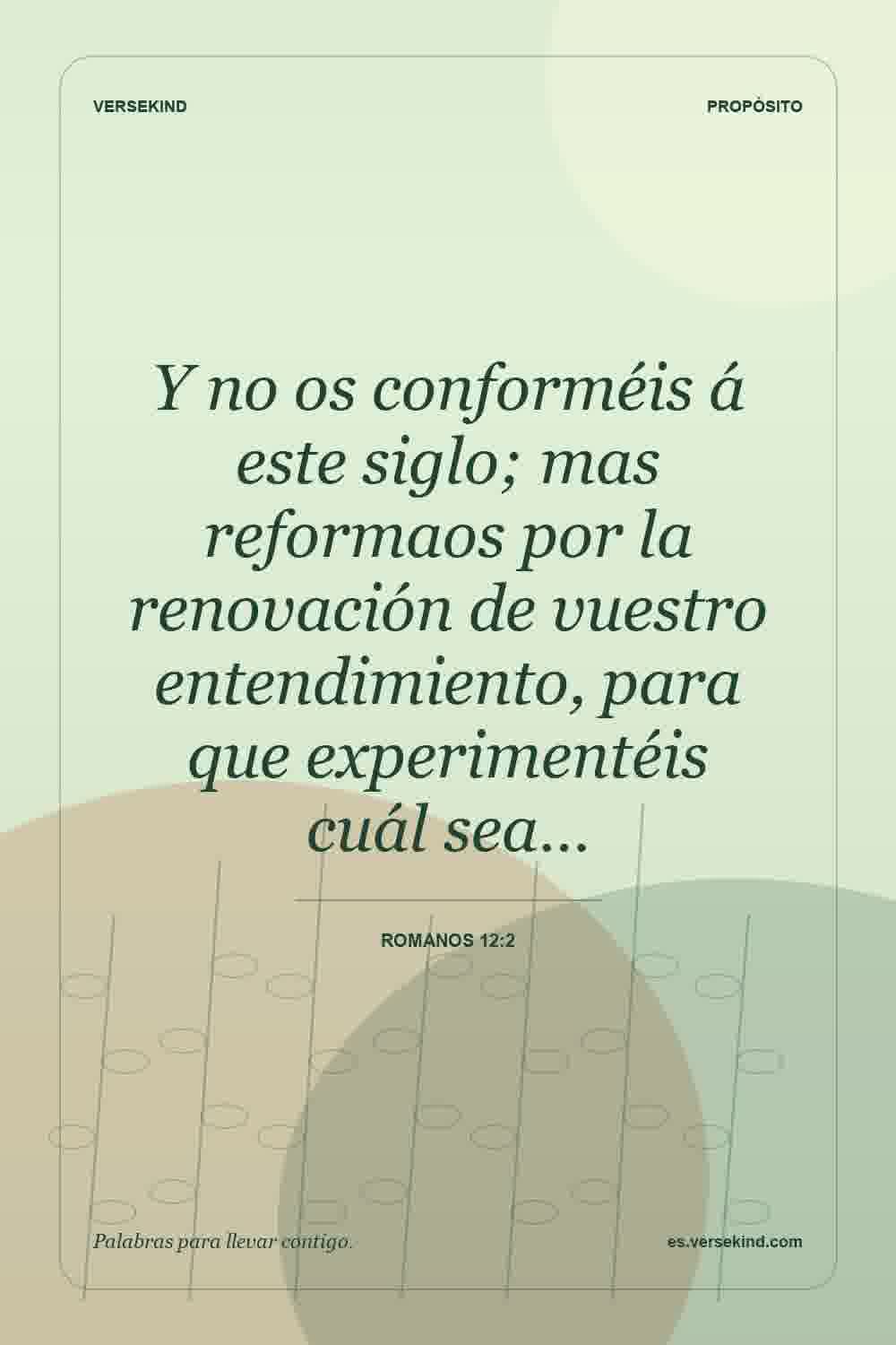 Y no os conforméis á este siglo; mas reformaos por la renovación de vuestro entendimiento, para que experimentéis cuál sea… — Romanos 12:2