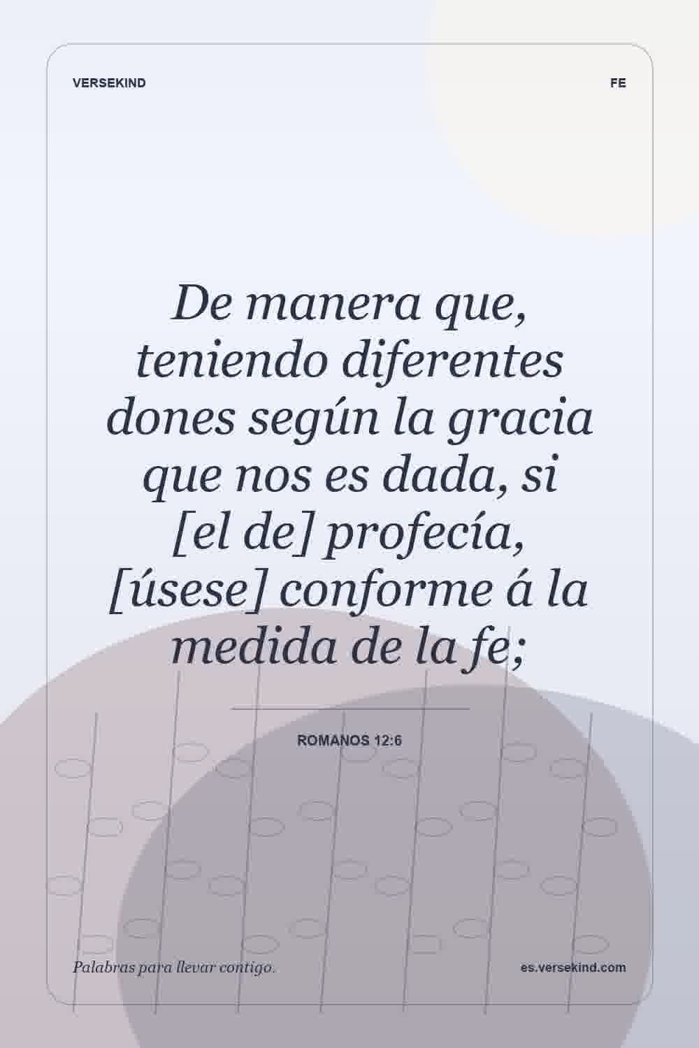 De manera que, teniendo diferentes dones según la gracia que nos es dada, si [el de] profecía, [úsese] conforme á la medida de la fe; — Romanos 12:6
