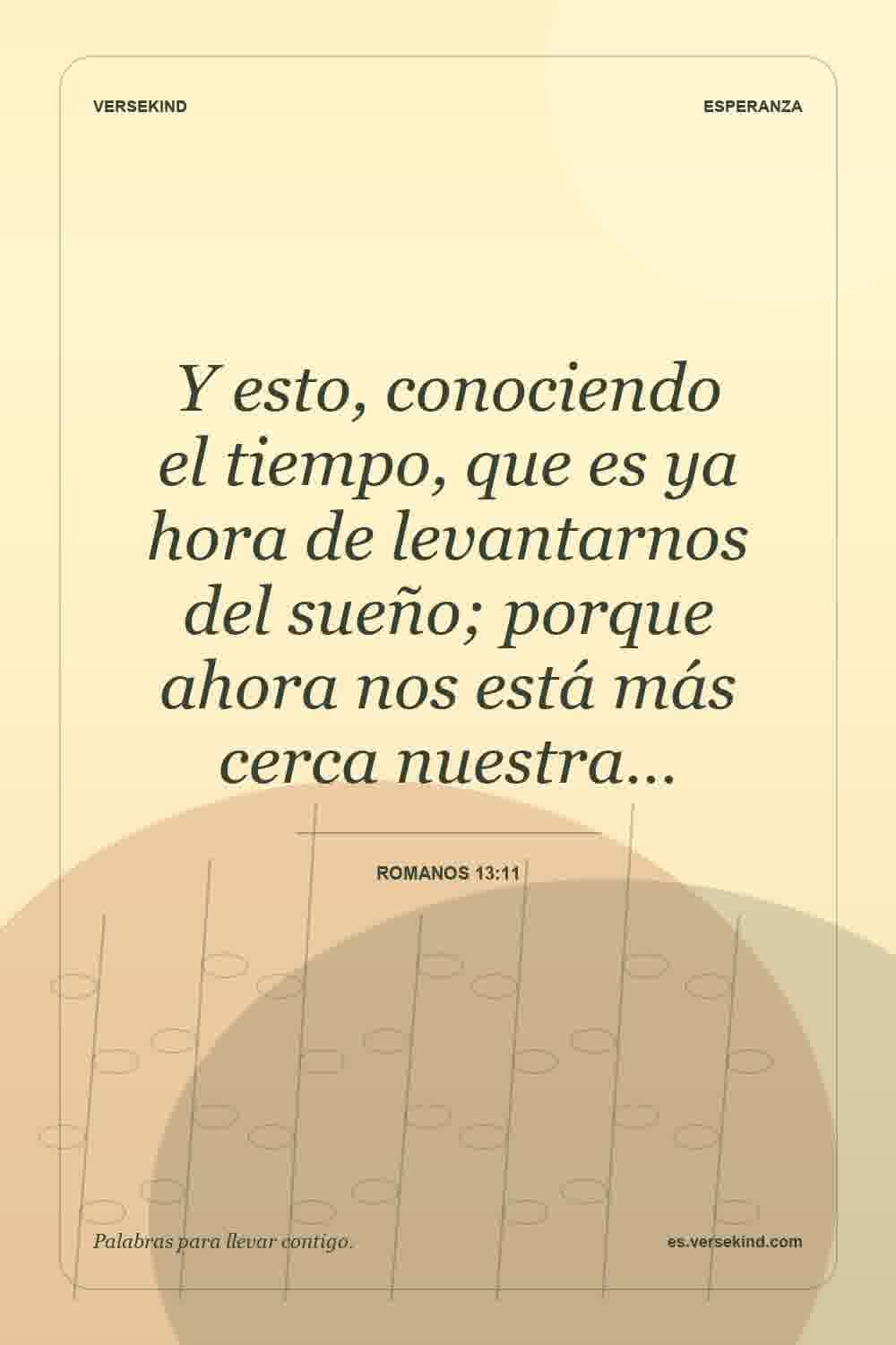 Y esto, conociendo el tiempo, que es ya hora de levantarnos del sueño; porque ahora nos está más cerca nuestra… — Romanos 13:11