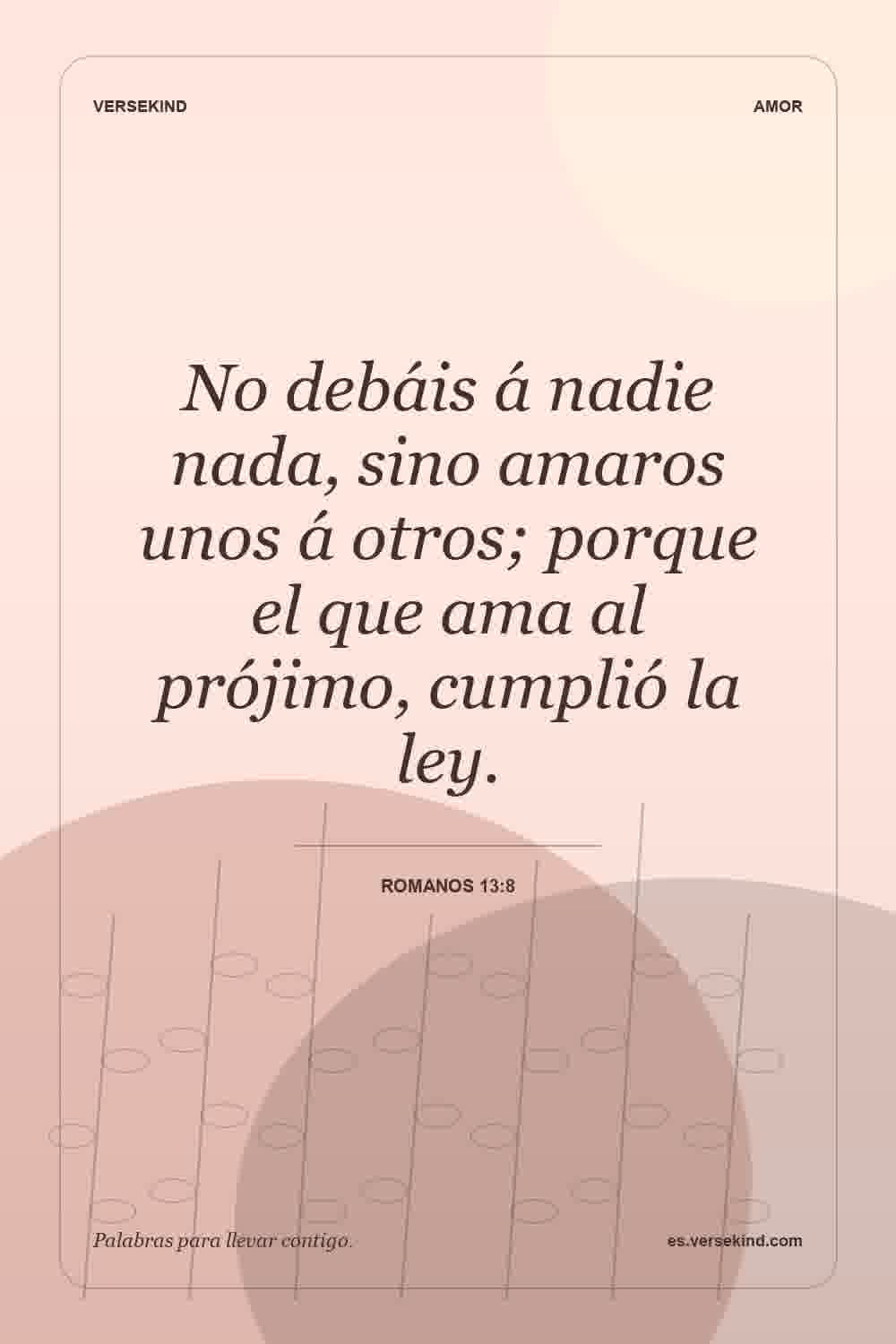No debáis á nadie nada, sino amaros unos á otros; porque el que ama al prójimo, cumplió la ley. — Romanos 13:8