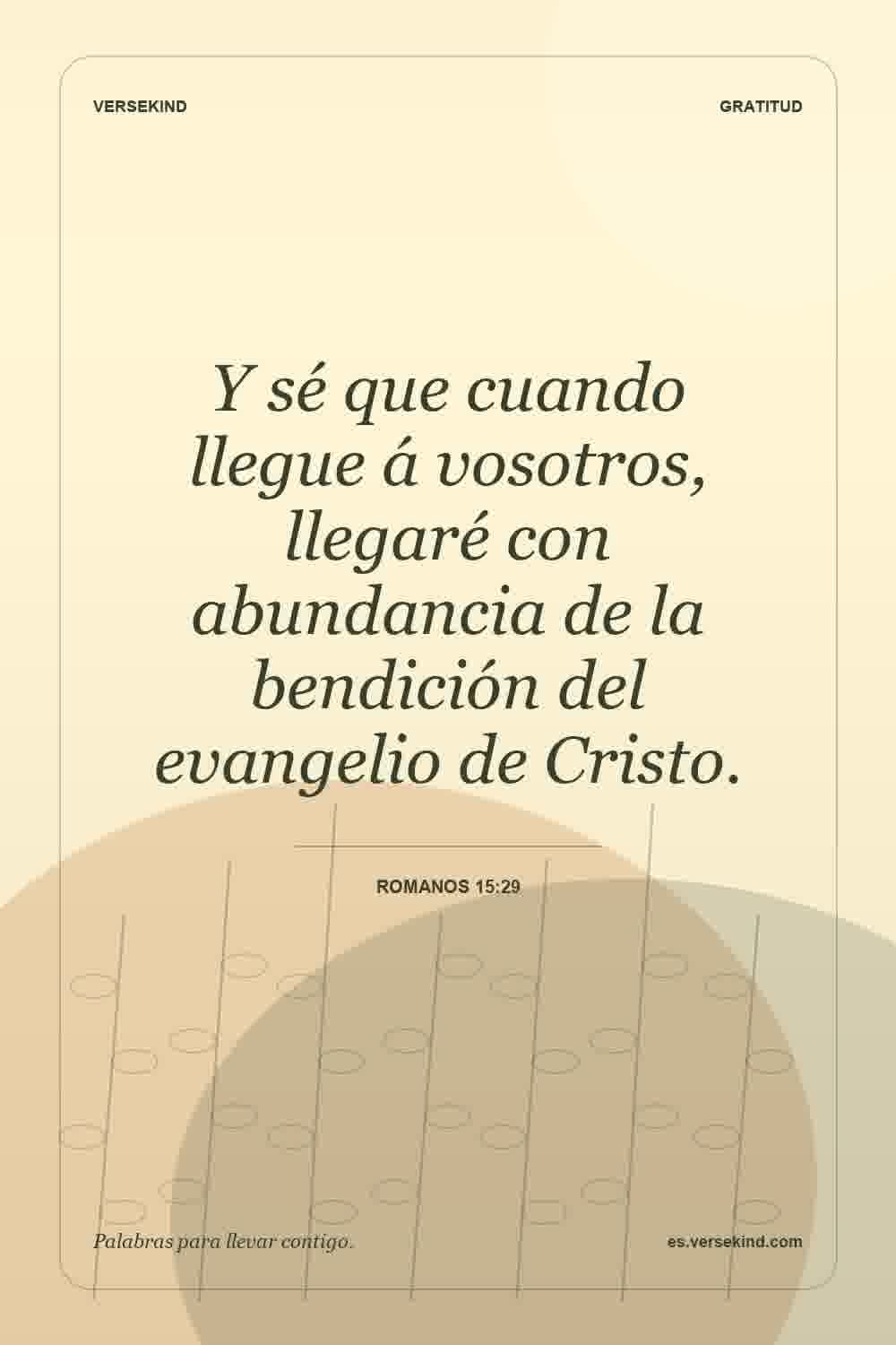 Y sé que cuando llegue á vosotros, llegaré con abundancia de la bendición del evangelio de Cristo. — Romanos 15:29
