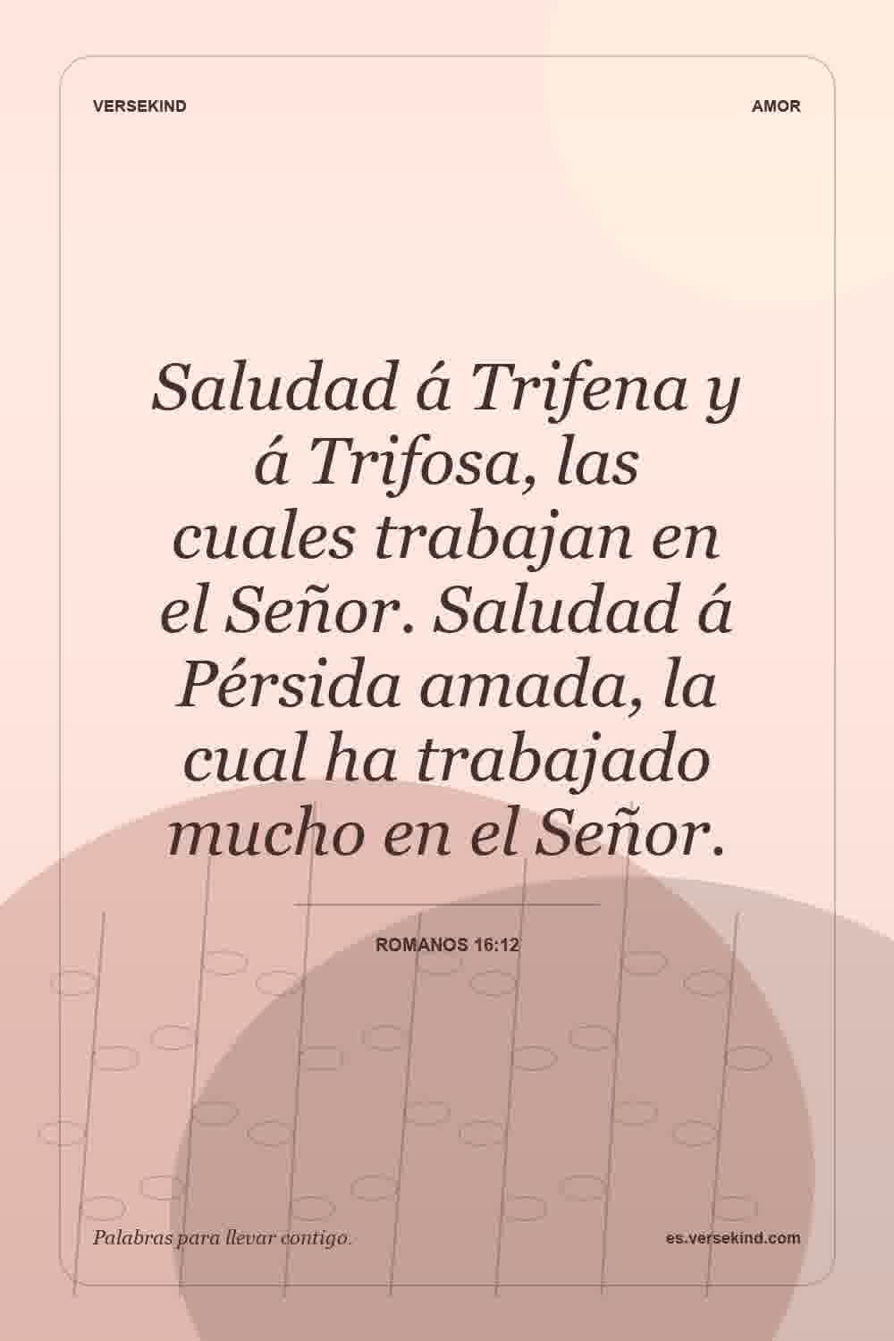Saludad á Trifena y á Trifosa, las cuales trabajan en el Señor. Saludad á Pérsida amada, la cual ha trabajado mucho en el Señor. — Romanos 16:12