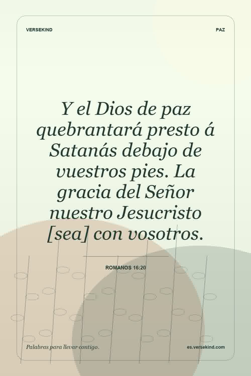 Y el Dios de paz quebrantará presto á Satanás debajo de vuestros pies. La gracia del Señor nuestro Jesucristo [sea] con vosotros. — Romanos 16:20
