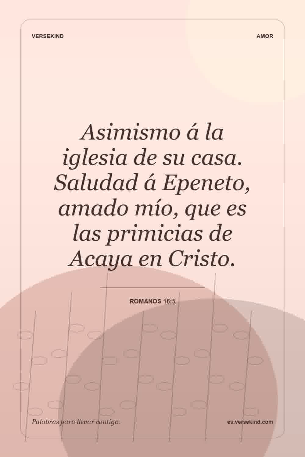 Asimismo á la iglesia de su casa. Saludad á Epeneto, amado mío, que es las primicias de Acaya en Cristo. — Romanos 16:5