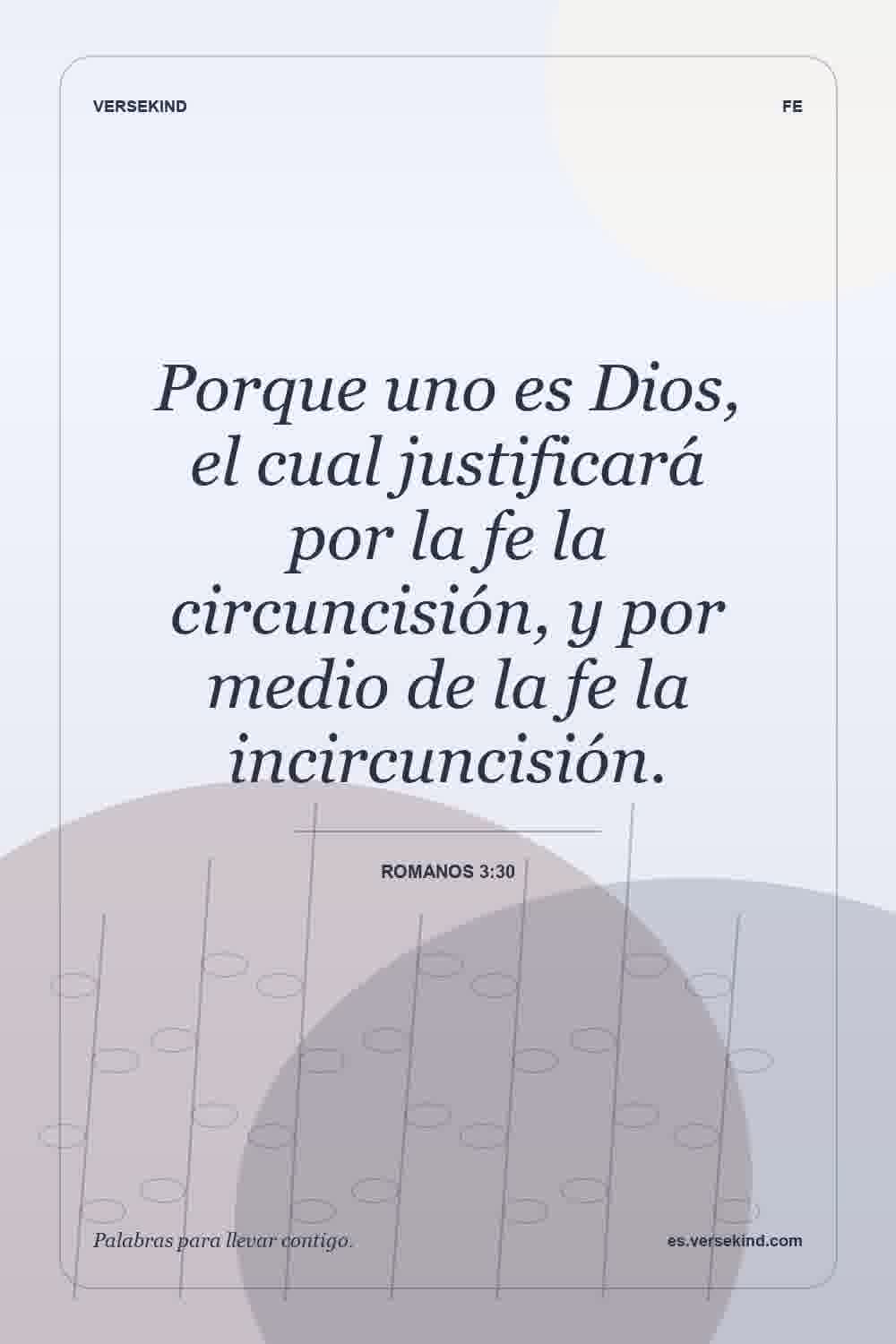 Porque uno es Dios, el cual justificará por la fe la circuncisión, y por medio de la fe la incircuncisión. — Romanos 3:30