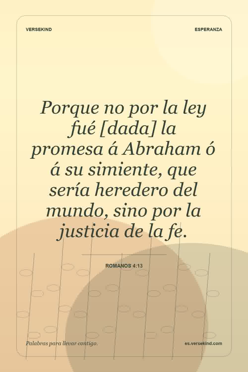 Porque no por la ley fué [dada] la promesa á Abraham ó á su simiente, que sería heredero del mundo, sino por la justicia de la fe. — Romanos 4:13