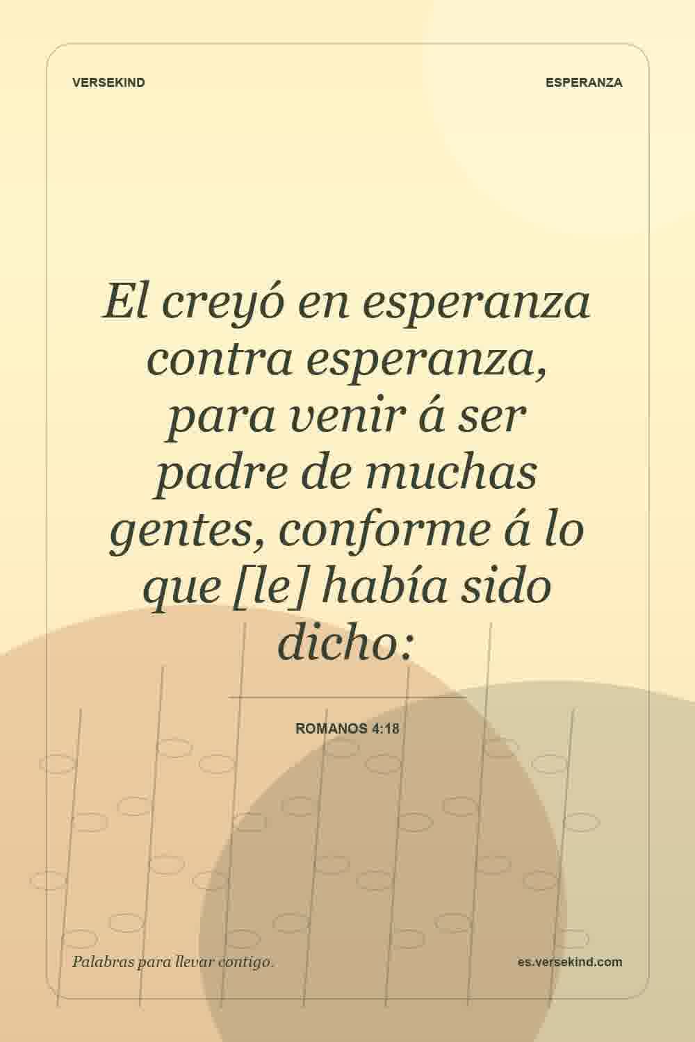 El creyó en esperanza contra esperanza, para venir á ser padre de muchas gentes, conforme á lo que [le] había sido dicho: — Romanos 4:18