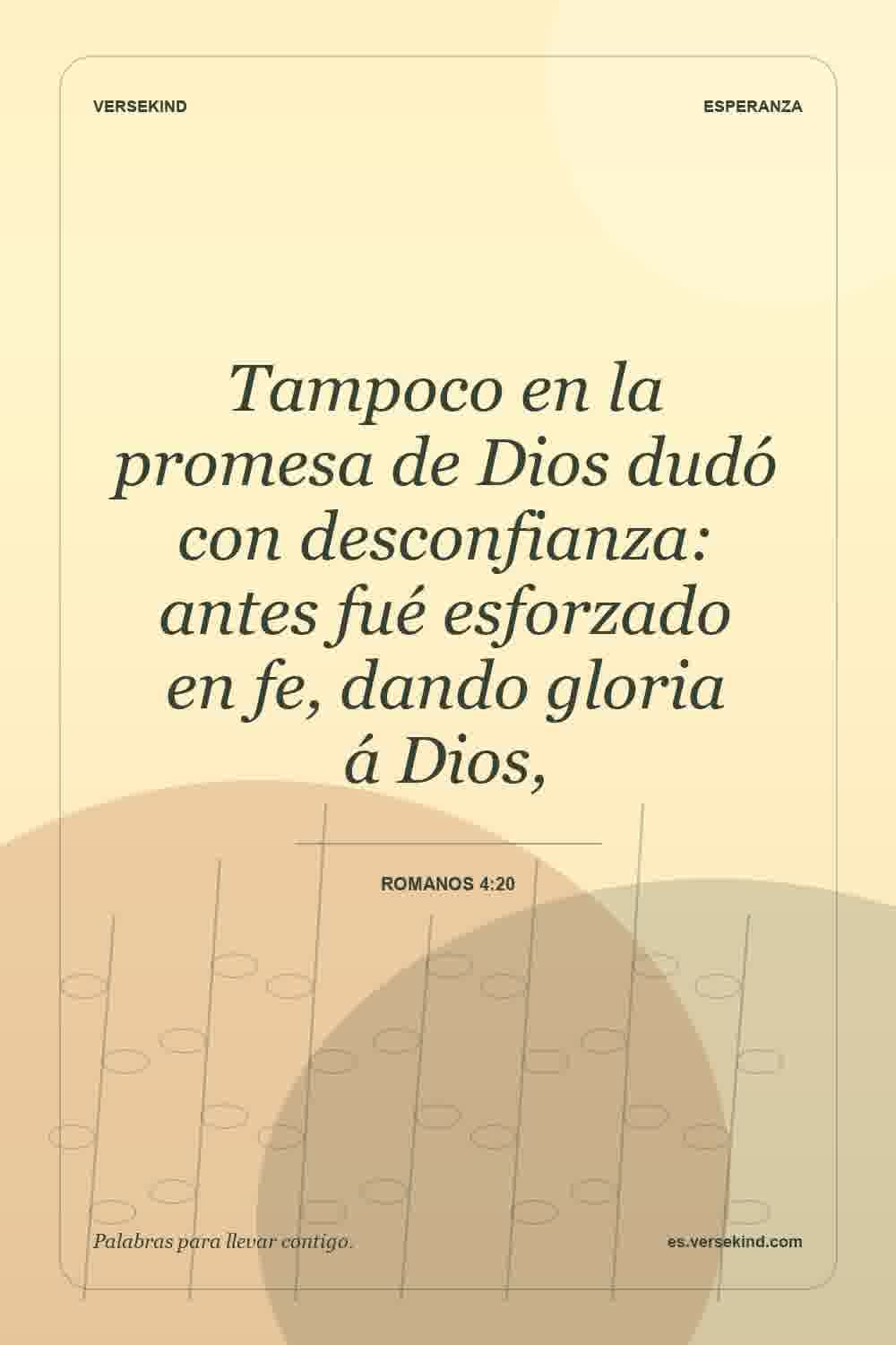 Tampoco en la promesa de Dios dudó con desconfianza: antes fué esforzado en fe, dando gloria á Dios, — Romanos 4:20