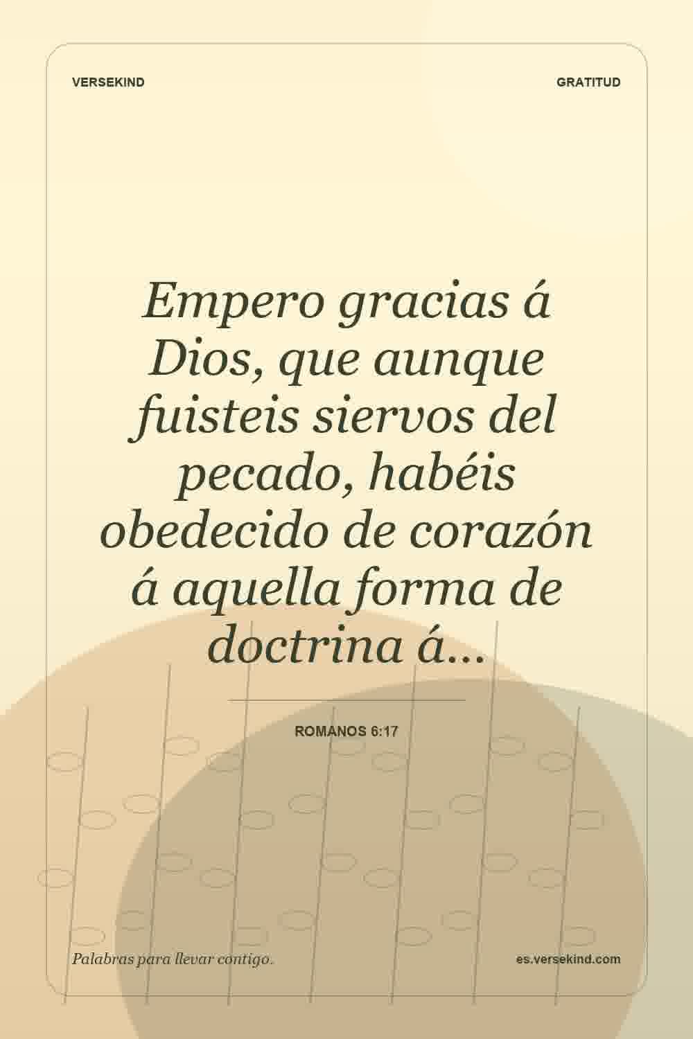Empero gracias á Dios, que aunque fuisteis siervos del pecado, habéis obedecido de corazón á aquella forma de doctrina á… — Romanos 6:17