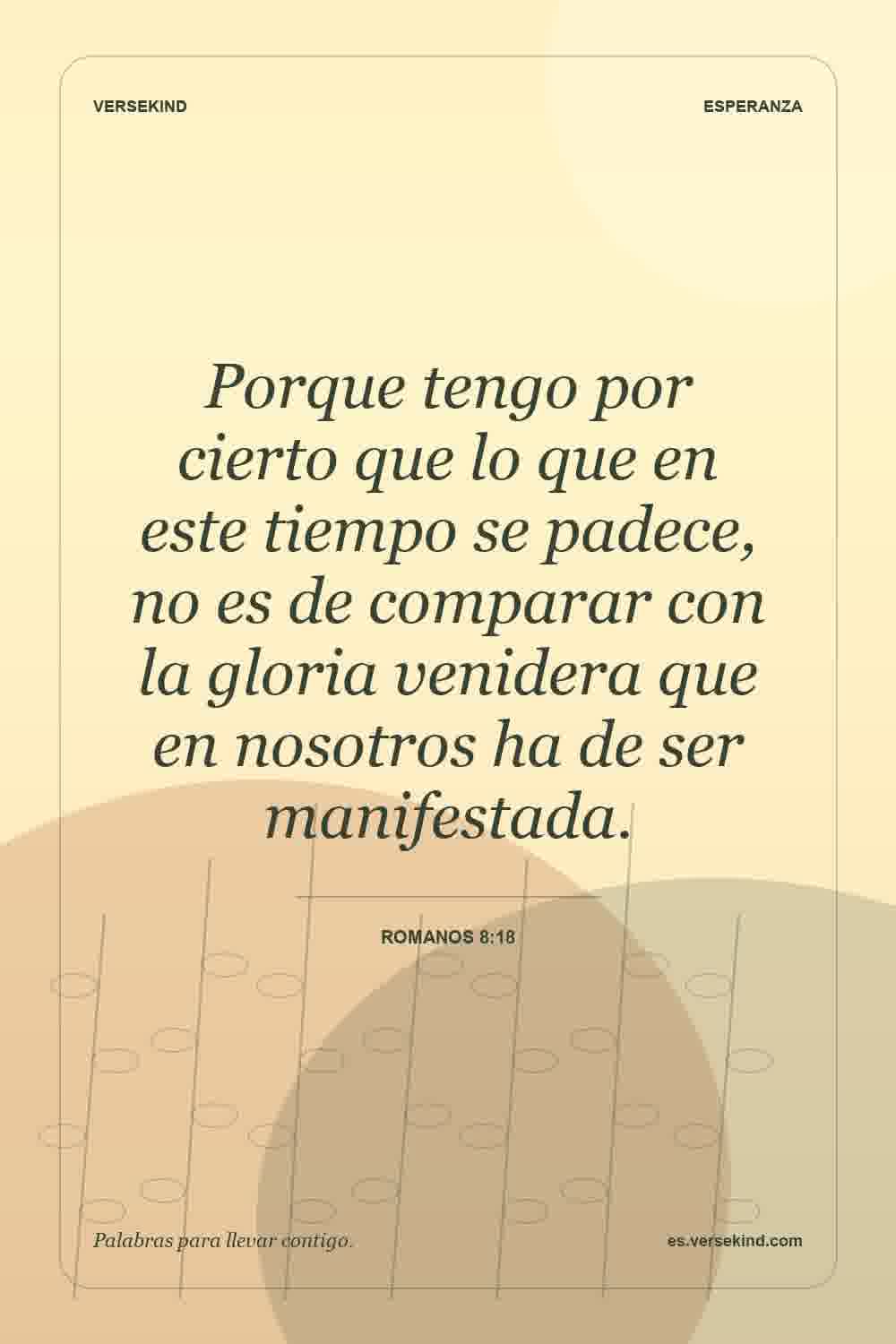 Porque tengo por cierto que lo que en este tiempo se padece, no es de comparar con la gloria venidera que en nosotros ha de ser manifestada. — Romanos 8:18