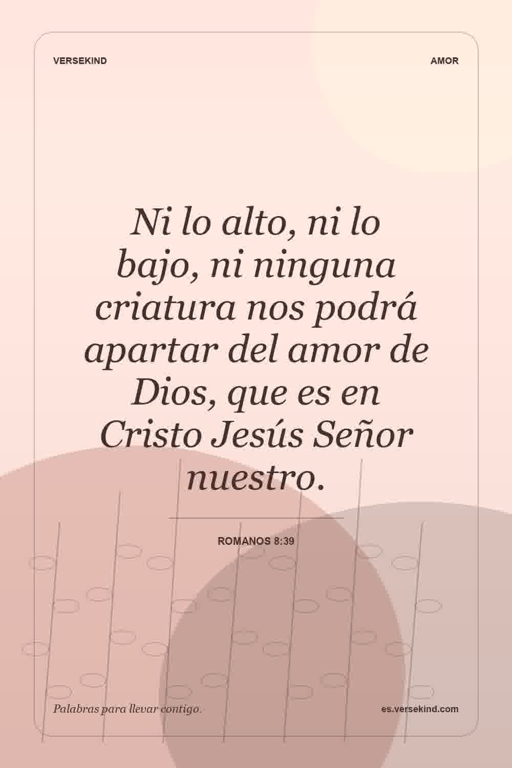 Ni lo alto, ni lo bajo, ni ninguna criatura nos podrá apartar del amor de Dios, que es en Cristo Jesús Señor nuestro. — Romanos 8:39