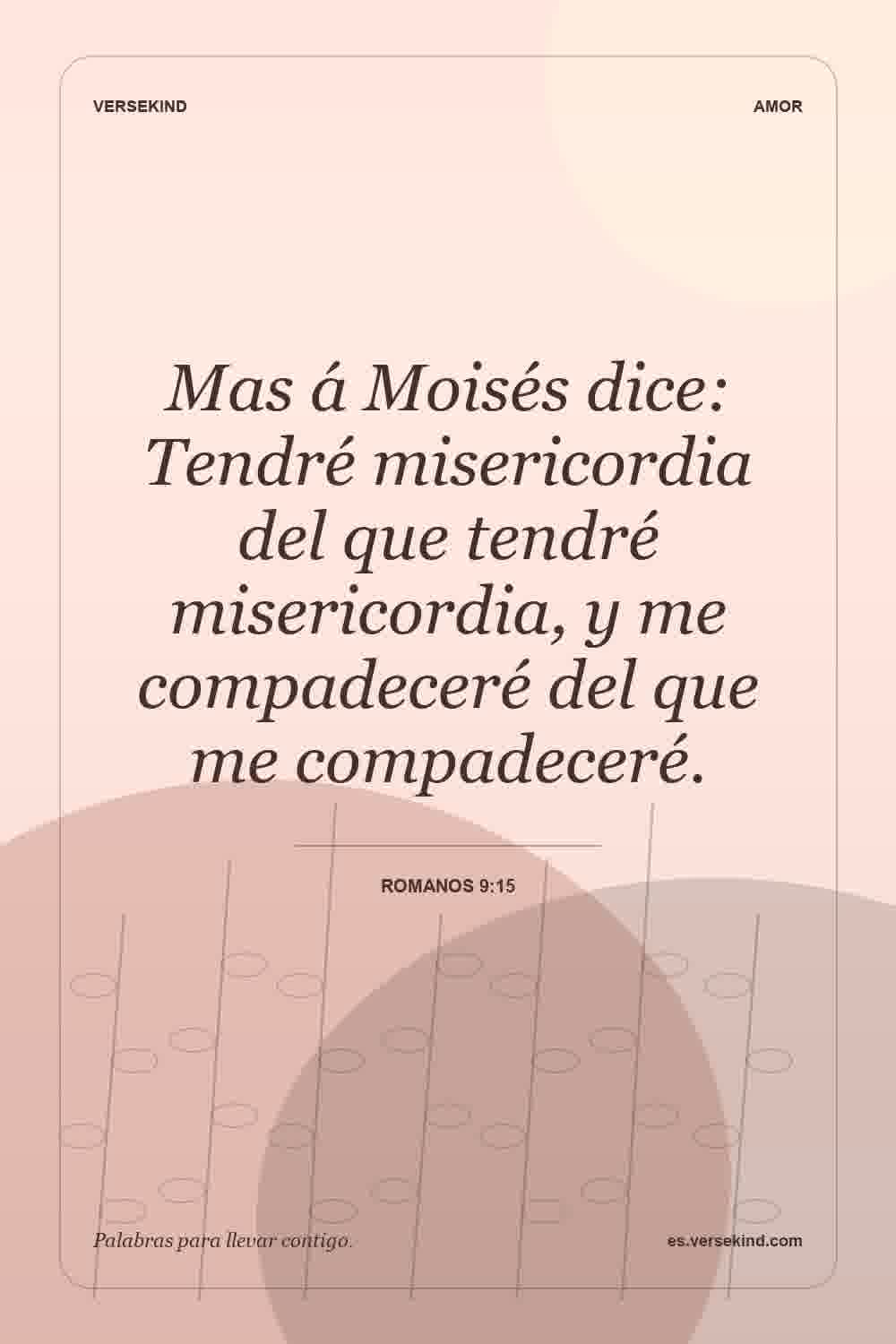 Mas á Moisés dice: Tendré misericordia del que tendré misericordia, y me compadeceré del que me compadeceré. — Romanos 9:15