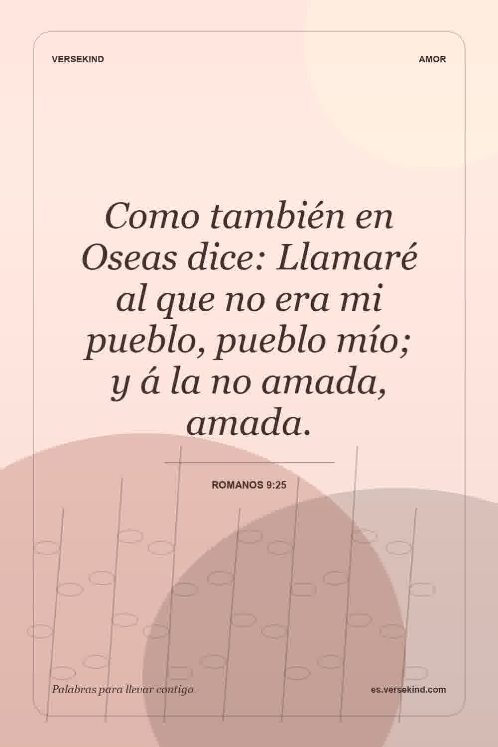 Como también en Oseas dice: Llamaré al que no era mi pueblo, pueblo mío; y á la no amada, amada. — Romanos 9:25