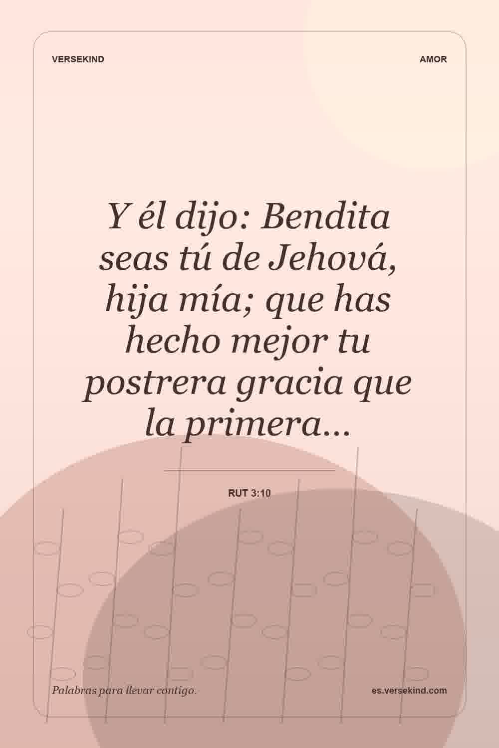 Y él dijo: Bendita seas tú de Jehová, hija mía; que has hecho mejor tu postrera gracia que la primera… — Rut 3:10