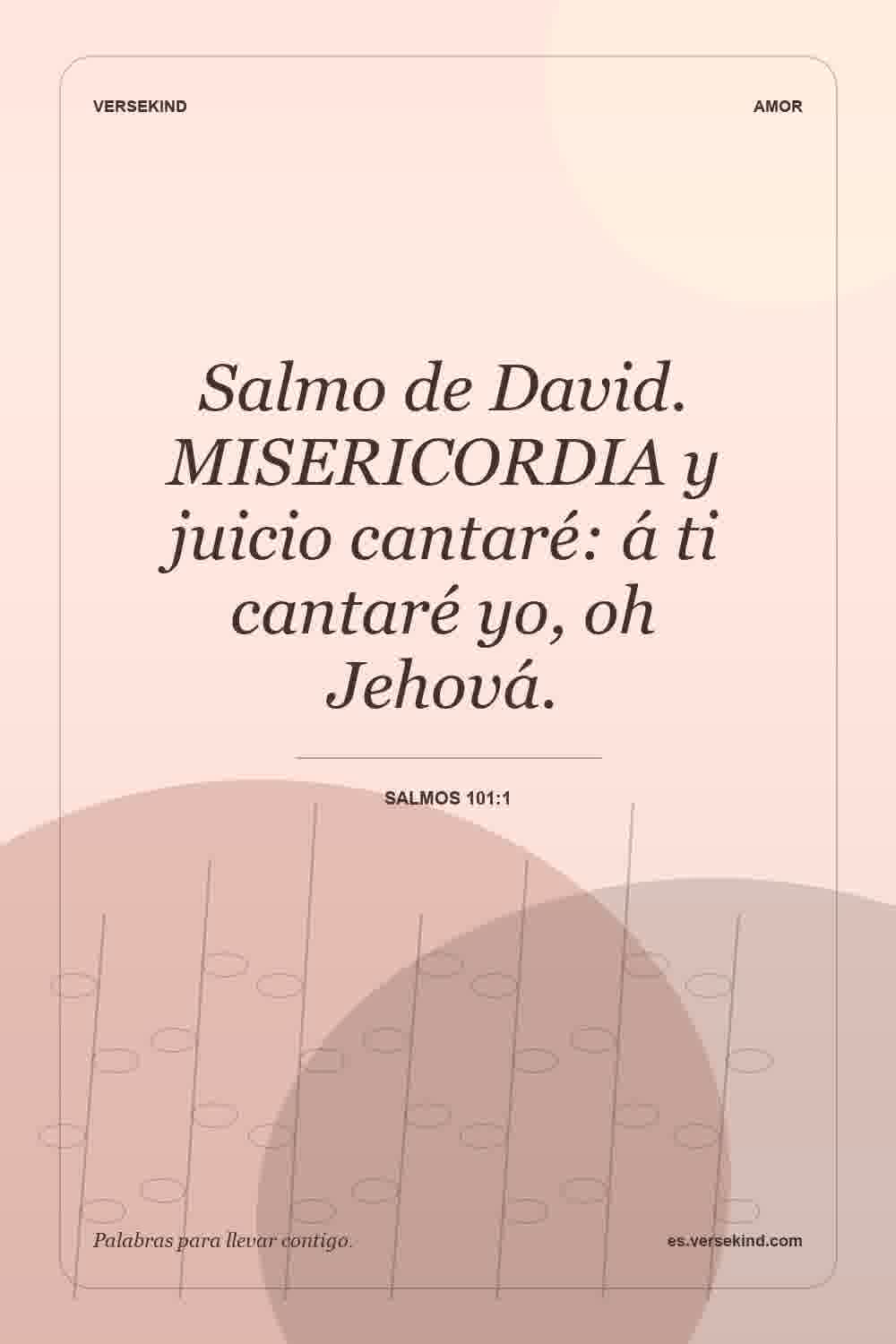 Salmo de David. MISERICORDIA y juicio cantaré: á ti cantaré yo, oh Jehová. — Salmos 101:1
