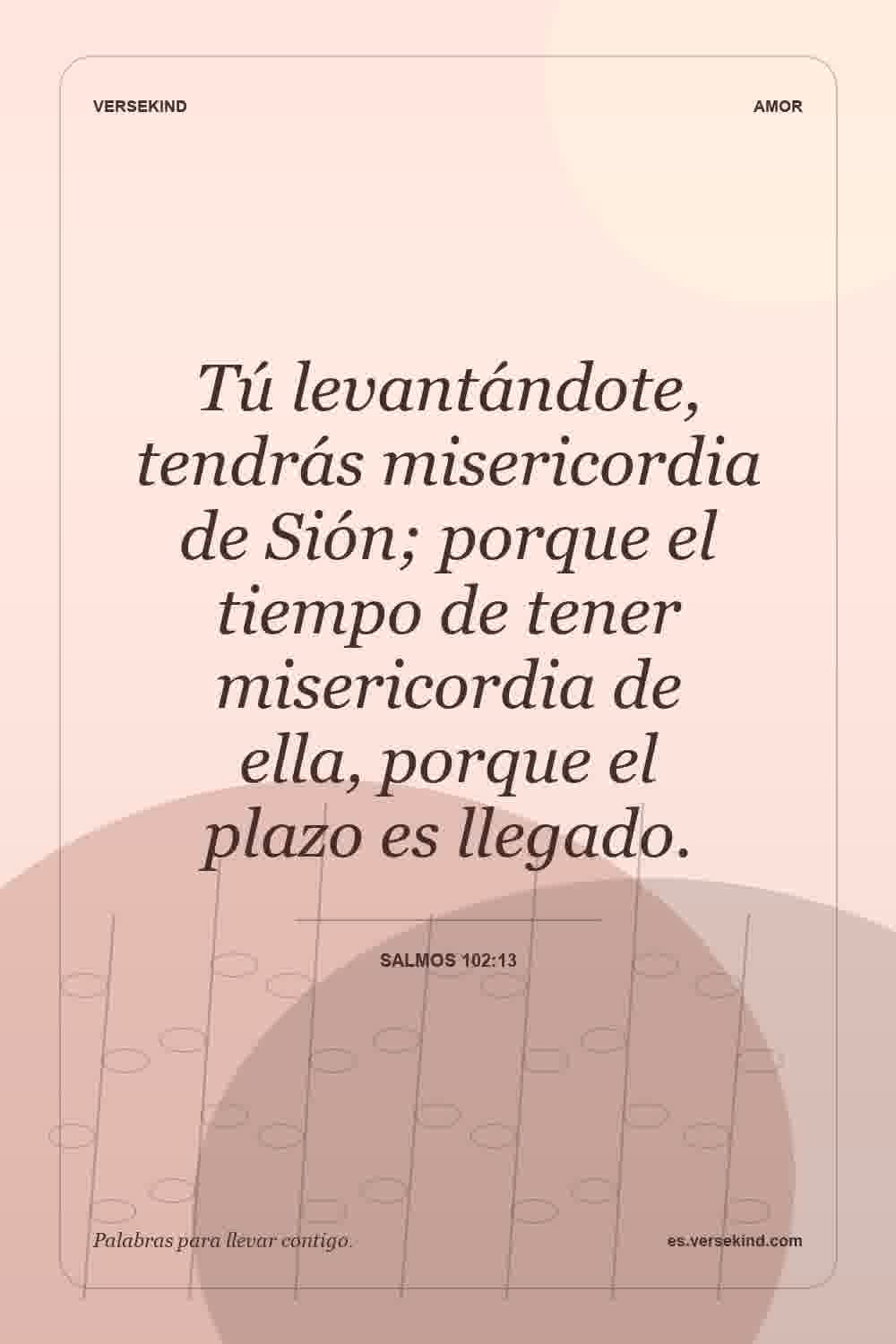 Tú levantándote, tendrás misericordia de Sión; porque el tiempo de tener misericordia de ella, porque el plazo es llegado. — Salmos 102:13